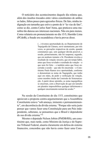 35
O noticiário dos acontecimentos daquele dia relatou que,
além dos insultos trocados entre vários constituintes de ambos
os lados, faltou pouco para agressões físicas. De fato, minha in-
dignação era tamanha que estive a ponto de ir “às vias de fato”,
como se diz, contra Carlos Sant’Anna, que praticava uma ma-
nobra tão danosa aos interesses nacionais. Não era para menos.
Como relataria em pronunciamento no dia 15/5, Haroldo Lima
(PCdoB), a fraude era escandalosa e havia provas disso.
(…) tivemos oportunidade de, no Departamento de
Taquigrafia da Câmara, ouvir atentamente, por três
vezes, as gravações respectivas da sessão, quando
constatamos que, sem qualquer dúvida possível, a
sessão, primeiramente, não foi suspensa; segundo,
que em nenhum instante o Sr. Presidente revelou o
resultado da votação; terceiro, que em tempo hábil,
antes que fosse revelado o resultado da votação – o
que nem foi feito – e também antes que fosse en-
cerrada a sessão – que não foi encerrada – o Cons-
tituinte Paulo Ramos teve oportunidade, conforme
o demonstram as notas da Taquigrafia, que tenho
aqui em mãos, de pedir a verificação da votação,
como membro titular da Comissão de Sistematiza-
ção. A partir desse episódio, as notas taquigráficas
se encerram, com a observação de que um tumulto
em plenário impossibilitou qualquer deferimento e
qualquer encerramento normal da sessão.25
Na sessão da Constituinte do dia 15/5, constituintes que
apoiavam a proposta contra-argumentaram que a Assembleia
Constituinte estava “sob ameaça, iminente e permanentemen-
te”, em decorrência da dívida externa. “Porque não seria justo
pensar que vamos fazer uma Constituição para um País inde-
pendente, soberano, se pensarmos que o Brasil é dependente
da sua dívida externa.”26
Mesmo o deputado Nelson Jobim (PMDB/RS), um cons-
tituinte que, mais tarde, como Ministro da Justiça e do Supre-
mo Tribunal Federal, atuaria claramente em defesa do sistema
financeiro, concordou que não havia como fazer uma Cons-
 