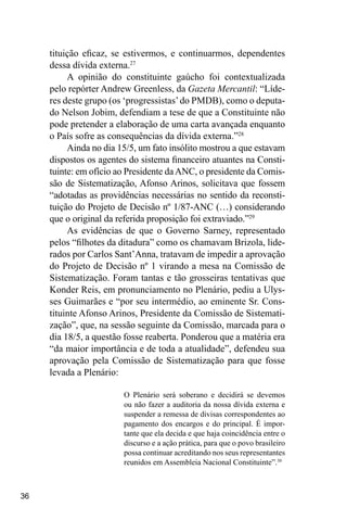 36
tituição eficaz, se estivermos, e continuarmos, dependentes
dessa dívida externa.27
A opinião do constituinte gaúcho foi contextualizada
pelo repórter Andrew Greenless, da Gazeta Mercantil: “Líde-
res deste grupo (os ‘progressistas’do PMDB), como o deputa-
do Nelson Jobim, defendiam a tese de que a Constituinte não
pode pretender a elaboração de uma carta avançada enquanto
o País sofre as consequências da dívida externa.”28
Ainda no dia 15/5, um fato insólito mostrou a que estavam
dispostos os agentes do sistema financeiro atuantes na Consti-
tuinte: em ofício ao Presidente daANC, o presidente da Comis-
são de Sistematização, Afonso Arinos, solicitava que fossem
“adotadas as providências necessárias no sentido da reconsti-
tuição do Projeto de Decisão nº 1/87-ANC (…) considerando
que o original da referida proposição foi extraviado.”29
As evidências de que o Governo Sarney, representado
pelos “filhotes da ditadura” como os chamavam Brizola, lide-
rados por Carlos Sant’Anna, tratavam de impedir a aprovação
do Projeto de Decisão nº 1 virando a mesa na Comissão de
Sistematização. Foram tantas e tão grosseiras tentativas que
Konder Reis, em pronunciamento no Plenário, pediu a Ulys-
ses Guimarães e “por seu intermédio, ao eminente Sr. Cons-
tituinte Afonso Arinos, Presidente da Comissão de Sistemati-
zação”, que, na sessão seguinte da Comissão, marcada para o
dia 18/5, a questão fosse reaberta. Ponderou que a matéria era
“da maior importância e de toda a atualidade”, defendeu sua
aprovação pela Comissão de Sistematização para que fosse
levada a Plenário:
O Plenário será soberano e decidirá se devemos
ou não fazer a auditoria da nossa dívida externa e
suspender a remessa de divisas correspondentes ao
pagamento dos encargos e do principal. É impor-
tante que ela decida e que haja coincidência entre o
discurso e a ação prática, para que o povo brasileiro
possa continuar acreditando nos seus representantes
reunidos em Assembleia Nacional Constituinte”.30
 