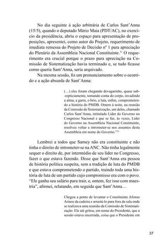 37
No dia seguinte à ação arbitrária de Carlos Sant’Anna
(15/5), quando o deputado Mário Maia (PDT/AC), no exercí-
cio da presidência, abriu o espaço para apresentação de pro-
posições, apresentei, como autor do Projeto, requerimento de
imediata remessa do Projeto de Decisão nº 1 para apreciação
do Plenário da Assembleia Nacional Constituinte.31
O reque-
rimento era crucial porque o prazo para apreciação na Co-
missão de Sistematização havia terminado e, se tudo ficasse
como queria Sant’Anna, seria arquivado.
Na mesma sessão, fiz um pronunciamento sobre o ocorri-
do e a ação absurda de Sant’Anna:
(…) eles foram chegando devagarinho, quase sub-
-repticiamente, tomando conta do corpo, invadindo
a alma, a garra, o brio, a luta, enfim, comprometen-
do a história do PMDB. Ontem à noite, na reunião
da Comissão de Sistematização, um deles, chamado
Carlos Sant’Anna, intitulado Líder do Governo no
Congresso Nacional e que se faz, às vezes, Líder
do Governo na Assembleia Nacional Constituinte,
resolveu voltar a intrometer-se nos assuntos desta
Assembleia em nome do Governo.”32
Lembrei a todos que Sarney não era constituinte e não
tinha o direito de intrometer-se naANC. Não tinha legalmente
sequer o direito de, por intermédio de seu líder no Congresso,
fazer o que estava fazendo. Disse que Sant’Anna era pessoa
de história política suspeita, sem a tradição de luta do PMDB
e que estava comprometendo o partido, traindo toda uma his-
tória de luta de um partido cujo compromisso era com o povo.
“Ele ganha seu salário para trair, e, ontem, fez isso com maes-
tria”, afirmei, relatando, em seguida que Sant’Anna…
Chegou a ponto de levantar o Constituinte Afonso
Arinos da cadeira e arrastá-lo para fora da sala onde
se realizava uma reunião da Comissão de Sistemati-
zação. Ele até gritou, em nome do Presidente, que a
sessão estava encerrada, coisa que o Presidente em
 
