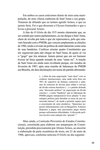 39
Em ambos os casos estávamos diante de mais uma mani-
pulação, de uma vilania canhestra de Sant’Anna e seu grupo.
Trataram de difundir que eu tentara agredir Arinos, o que eu
jamais faria. Foi o que disseram a Ulysses Guimarães e que o
levou a procurar Arinos.
A foto de O Globo do dia 15/5 mostra claramente que, ao
ser contido por outros parlamentares, eu me dirigia a Sant’Anna,
cheio de revolta por tudo o que ele representava, pelo que esta-
vam fazendo com o PMDB, que vencera amplamente as eleições
de 1986, tendo a revisão da política de endividamento como uma
de suas bandeiras. Confesso arrastar quatro Constituintes que
me seguravam para não chegar no Sant’Anna, de quem só via
o “gogó” que iria arrancar. Jamais pensei que um ser humano
tivesse tal força quando tomado de uma “santa ira”. A traição
de Sant’Anna era ainda mais revoltante porque, em meados de
fevereiro de 1987, após uma reunião de lideranças do PMDB
em Brasília, ele dera declarações em nome do partido afirmando:
(…) além de uma negociação “mais dura” com os
credores internacionais, uma saída seria fixar em
30% do superávit da balança comercial o pata-
mar de remessas de divisas para saldar o serviço
da dívida externa brasileira (…) o partido defende
uma “discussão política” na negociação da dívida
externa (…) outra “bandeira” que as lideranças do
PMDB julgam indispensável levar adiante “é uma
enérgica política para derrubar as taxas de juro no
mercado interno”, de modo a permitir espaço para
o crescimento do setor produtivo. “Queremos ne-
gociar soberanamente com os banqueiros. Estamos
dispostos a pagar, mas precisamos pagar menos
porque enfrentamos dificuldades. A discussão polí-
tica envolve uma redução dos ‘spreads’.37
Mais ainda, a Comissão Provisória de Estudos Constitu-
cionais, constituída para elaborar um anteprojeto de Consti-
tuição, presidida precisamente por Afonso Arinos, ao encerrar
a elaboração da parte econômica do texto, em 21 de maio de
1986, aprovara, conforme noticiou O Globo no dia seguinte:
 