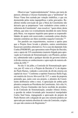 41
Observei que “surpreendentemente” Arinos, por meio de
parecer, afirmara a Ulysses Guimarães que a “preliminar” de
Prisco Viana fora acatada por votação simbólica, o que era
desmentido pelas notas taquigráficas e pelas gravações. Re-
afirmei minha convicção de que a Mesa da Constituinte não
deixaria que se perpetuasse “este verdadeiro crime contra a
soberania da Constituinte”, mas ressalvei: “quero dizer, desta
tribuna, que uma vez eventualmente decidido de outra forma
pela Mesa, vou requerer inquérito para apurar as responsabi-
lidades de quem está escrevendo e assinando coisas absolu-
tamente contrárias aos fatos ocorridos naquela Comissão.”39
Em paralelo aos requerimentos, recursos e apelos para
que o Projeto fosse levado a plenário, outros constituintes
buscavam caminhos alternativos. Foi o caso do deputado João
Cunha (PMDB/SP), que apresentou outro Projeto de Decisão,
com o apoio de 319 constituintes (maioria folgada para apro-
vação na Comissão de Sistematização e em Plenário, portan-
to), submetendo toda e qualquer decisão de governo relativa
à dívida externa ao conhecimento e aprovação da maioria ab-
soluta da ANC.40
No dia 11 de julho, a Comissão de Sistematização apro-
vou, por 42 votos a 6, o Projeto de Decisão nº 4, do deputa-
do Paulo Ramos, vedando a conversão da dívida externa em
capital de risco.41
Conforme a repórter Francisca Stella Fagá,
em matéria da Gazeta Mercantil de 15/7, o autor da proposta
pretendia que, junto com seu projeto, o plenário da Consti-
tuinte deliberasse sobre o meu. A apreciação de ambas pelo
plenário competia ao Presidente da Constituinte. Até o dia 14,
porém, Ulysses Guimarães não havia recebido do presiden-
te da Comissão de Sistematização, senador Afonso Arinos,
a questão de ordem levantada pelo incansável manipulador
Carlos Sant’Anna, impugnando a aprovação do projeto de
Paulo Ramos sob a alegação de que este somente poderia ser
aprovado por maioria absoluta de votos da Comissão, exigên-
cia que não constava do Regimento.42
 