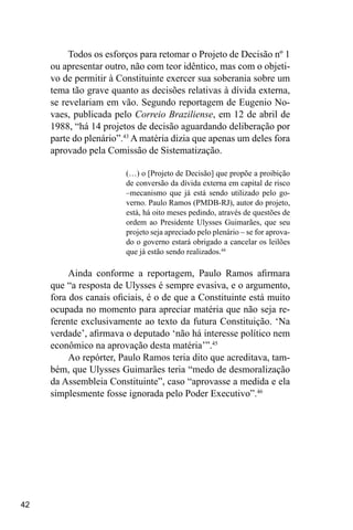 42
Todos os esforços para retomar o Projeto de Decisão nº 1
ou apresentar outro, não com teor idêntico, mas com o objeti-
vo de permitir à Constituinte exercer sua soberania sobre um
tema tão grave quanto as decisões relativas à dívida externa,
se revelariam em vão. Segundo reportagem de Eugenio No-
vaes, publicada pelo Correio Braziliense, em 12 de abril de
1988, “há 14 projetos de decisão aguardando deliberação por
parte do plenário”.43
A matéria dizia que apenas um deles fora
aprovado pela Comissão de Sistematização.
(…) o [Projeto de Decisão] que propõe a proibição
de conversão da dívida externa em capital de risco
–mecanismo que já está sendo utilizado pelo go-
verno. Paulo Ramos (PMDB-RJ), autor do projeto,
está, há oito meses pedindo, através de questões de
ordem ao Presidente Ulysses Guimarães, que seu
projeto seja apreciado pelo plenário – se for aprova-
do o governo estará obrigado a cancelar os leilões
que já estão sendo realizados.44
Ainda conforme a reportagem, Paulo Ramos afirmara
que “a resposta de Ulysses é sempre evasiva, e o argumento,
fora dos canais oficiais, é o de que a Constituinte está muito
ocupada no momento para apreciar matéria que não seja re-
ferente exclusivamente ao texto da futura Constituição. ‘Na
verdade’, afirmava o deputado ‘não há interesse político nem
econômico na aprovação desta matéria’”.45
Ao repórter, Paulo Ramos teria dito que acreditava, tam-
bém, que Ulysses Guimarães teria “medo de desmoralização
da Assembleia Constituinte”, caso “aprovasse a medida e ela
simplesmente fosse ignorada pelo Poder Executivo”.46
 