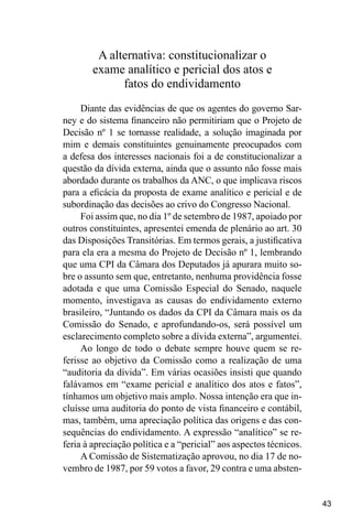 43
A alternativa: constitucionalizar o
exame analítico e pericial dos atos e
fatos do endividamento
Diante das evidências de que os agentes do governo Sar-
ney e do sistema financeiro não permitiriam que o Projeto de
Decisão nº 1 se tornasse realidade, a solução imaginada por
mim e demais constituintes genuinamente preocupados com
a defesa dos interesses nacionais foi a de constitucionalizar a
questão da dívida externa, ainda que o assunto não fosse mais
abordado durante os trabalhos da ANC, o que implicava riscos
para a eficácia da proposta de exame analítico e pericial e de
subordinação das decisões ao crivo do Congresso Nacional.
Foi assim que, no dia 1º de setembro de 1987, apoiado por
outros constituintes, apresentei emenda de plenário ao art. 30
das Disposições Transitórias. Em termos gerais, a justificativa
para ela era a mesma do Projeto de Decisão nº 1, lembrando
que uma CPI da Câmara dos Deputados já apurara muito so-
bre o assunto sem que, entretanto, nenhuma providência fosse
adotada e que uma Comissão Especial do Senado, naquele
momento, investigava as causas do endividamento externo
brasileiro, “Juntando os dados da CPI da Câmara mais os da
Comissão do Senado, e aprofundando-os, será possível um
esclarecimento completo sobre a dívida externa”, argumentei.
Ao longo de todo o debate sempre houve quem se re-
ferisse ao objetivo da Comissão como a realização de uma
“auditoria da dívida”. Em várias ocasiões insisti que quando
falávamos em “exame pericial e analítico dos atos e fatos”,
tínhamos um objetivo mais amplo. Nossa intenção era que in-
cluísse uma auditoria do ponto de vista financeiro e contábil,
mas, também, uma apreciação política das origens e das con-
sequências do endividamento. A expressão “analítico” se re-
feria à apreciação política e a “pericial” aos aspectos técnicos.
A Comissão de Sistematização aprovou, no dia 17 de no-
vembro de 1987, por 59 votos a favor, 29 contra e uma absten-
 