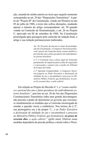 44
ção, emenda de minha autoria ao texto que naquele momento
correspondia ao art. 29 das “Disposições Transitórias”. A par-
tir do “Projeto B” da Constituição, votado em Plenário no dia
05 de julho de 1988, o texto não sofreu alterações, mudando
apenas o número do artigo correspondente: art. 30 quando
votado na Comissão de Sistematização, e art. 26 no Projeto
C, aprovado em 02 de setembro de 1988. Na Constituição
promulgada após passagem pela comissão de redação final, o
artigo e sua redação permaneceram inalterados.
Art. 26. No prazo de um ano a contar da promulga-
ção da Constituição, o Congresso Nacional promo-
verá, através de Comissão mista, exame analítico e
pericial dos atos e fatos geradores do endividamen-
to externo brasileiro.
§ 1º A Comissão terá a força legal de Comissão
parlamentar de inquérito para os fins de requisição
e convocação, e atuará com o auxílio do Tribunal
de Contas da União.
§ 2º Apurada irregularidade, o Congresso Nacio-
nal proporá ao Poder Executivo a declaração de
nulidade do ato e encaminhará o processo ao Mi-
nistério Público Federal, que formalizará, no pra-
zo de sessenta dias, a ação cabível.
Em relação ao Projeto de Decisão nº 1, o “exame analíti-
co e pericial dos atos e fatos geradores do endividamento ex-
terno brasileiro”, previsto no art. 26 do Ato das Disposições
Constitucionais Transitórias tinha uma grande desvantagem:
não possuía o poder de determinar ao governo que executas-
se imediatamente as medidas que a Comissão encarregada de
estudar a questão viesse a estabelecer. Nos termos do § 2º,
sua prerrogativa era a de propor “(…) ao Poder Executivo
a declaração de nulidade do ato e encaminhará o processo
ao Ministério Público Federal, que formalizará, no prazo de
sessenta dias, a ação cabível.” (grifo meu). Efetivar essas
medidas dependeria de pressão política e moral sobre o Presi-
 