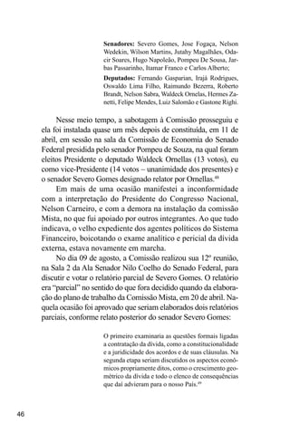 46
Senadores: Severo Gomes, Jose Fogaça, Nelson
Wedekin, Wilson Martins, Jutahy Magalhães, Oda-
cir Soares, Hugo Napoleão, Pompeu De Sousa, Jar-
bas Passarinho, Itamar Franco e Carlos Alberto;
Deputados: Fernando Gasparian, Irajá Rodrigues,
Oswaldo Lima Filho, Raimundo Bezerra, Roberto
Brandt, Nelson Sabra, Waldeck Ornelas, Hermes Za-
netti, Felipe Mendes, Luiz Salomão e Gastone Righi.
Nesse meio tempo, a sabotagem à Comissão prosseguiu e
ela foi instalada quase um mês depois de constituída, em 11 de
abril, em sessão na sala da Comissão de Economia do Senado
Federal presidida pelo senador Pompeu de Souza, na qual foram
eleitos Presidente o deputado Waldeck Ornellas (13 votos), eu
como vice-Presidente (14 votos – unanimidade dos presentes) e
o senador Severo Gomes designado relator por Ornellas.48
Em mais de uma ocasião manifestei a inconformidade
com a interpretação do Presidente do Congresso Nacional,
Nelson Carneiro, e com a demora na instalação da comissão
Mista, no que fui apoiado por outros integrantes. Ao que tudo
indicava, o velho expediente dos agentes políticos do Sistema
Financeiro, boicotando o exame analítico e pericial da dívida
externa, estava novamente em marcha.
No dia 09 de agosto, a Comissão realizou sua 12º reunião,
na Sala 2 da Ala Senador Nilo Coelho do Senado Federal, para
discutir e votar o relatório parcial de Severo Gomes. O relatório
era “parcial” no sentido do que fora decidido quando da elabora-
ção do plano de trabalho da Comissão Mista, em 20 de abril. Na-
quela ocasião foi aprovado que seriam elaborados dois relatórios
parciais, conforme relato posterior do senador Severo Gomes:
O primeiro examinaria as questões formais ligadas
a contratação da dívida, como a constitucionalidade
e a juridicidade dos acordos e de suas cláusulas. Na
segunda etapa seriam discutidos os aspectos econô-
micos propriamente ditos, como o crescimento geo-
métrico da dívida e todo o elenco de consequências
que daí advieram para o nosso País.49
 