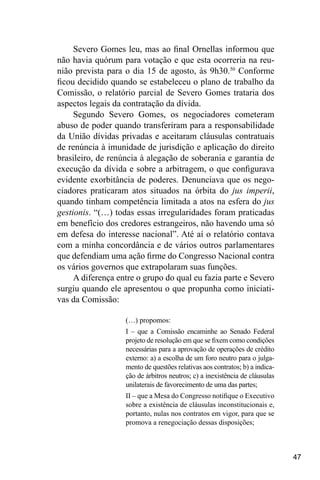 47
Severo Gomes leu, mas ao final Ornellas informou que
não havia quórum para votação e que esta ocorreria na reu-
nião prevista para o dia 15 de agosto, às 9h30.50
Conforme
ficou decidido quando se estabeleceu o plano de trabalho da
Comissão, o relatório parcial de Severo Gomes trataria dos
aspectos legais da contratação da dívida.
Segundo Severo Gomes, os negociadores cometeram
abuso de poder quando transferiram para a responsabilidade
da União dívidas privadas e aceitaram cláusulas contratuais
de renúncia à imunidade de jurisdição e aplicação do direito
brasileiro, de renúncia à alegação de soberania e garantia de
execução da dívida e sobre a arbitragem, o que configurava
evidente exorbitância de poderes. Denunciava que os nego-
ciadores praticaram atos situados na órbita do jus imperii,
quando tinham competência limitada a atos na esfera do jus
gestionis. “(…) todas essas irregularidades foram praticadas
em benefício dos credores estrangeiros, não havendo uma só
em defesa do interesse nacional”. Até aí o relatório contava
com a minha concordância e de vários outros parlamentares
que defendiam uma ação firme do Congresso Nacional contra
os vários governos que extrapolaram suas funções.
A diferença entre o grupo do qual eu fazia parte e Severo
surgiu quando ele apresentou o que propunha como iniciati-
vas da Comissão:
(…) propomos:
I – que a Comissão encaminhe ao Senado Federal
projeto de resolução em que se fixem como condições
necessárias para a aprovação de operações de crédito
externo: a) a escolha de um foro neutro para o julga-
mento de questões relativas aos contratos; b) a indica-
ção de árbitros neutros; c) a inexistência de cláusulas
unilaterais de favorecimento de uma das partes;
II – que a Mesa do Congresso notifique o Executivo
sobre a existência de cláusulas inconstitucionais e,
portanto, nulas nos contratos em vigor, para que se
promova a renegociação dessas disposições;
 