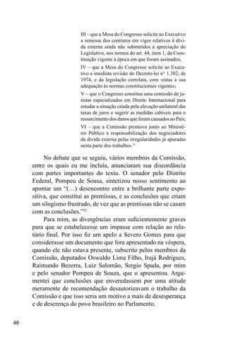 48
III – que a Mesa do Congresso solicite ao Executivo
a remessa dos contratos em vigor relativos à dívi-
da externa ainda não submetidos à apreciação do
Legislativo, nos termos do art. 44, item 1, da Cons-
tituição vigente à época em que foram assinados;
IV – que a Mesa do Congresso solicite ao Execu-
tivo a imediata revisão do Decreto-lei n° 1.302, de
1974, e da legislação correlata, com vistas a sua
adequação às normas constitucionais vigentes;
V – que o Congresso constitua uma comissão de ju-
ristas especializados em Direito Internacional para
estudar a situação criada pela elevação unilateral das
taxas de juros e sugerir as medidas cabíveis para o
ressarcimento dos danos que foram causados ao País;
VI – que a Comissão promova junto ao Ministé-
rio Público a responsabilização dos negociadores
da dívida externa pelas irregularidades já apuradas
nesta parte dos trabalhos.51
No debate que se seguiu, vários membros da Comissão,
entre os quais eu me incluía, anunciaram sua discordância
com partes importantes do texto. O senador pelo Distrito
Federal, Pompeu de Sousa, sintetizou nosso sentimento ao
apontar um “(…) desencontro entre a brilhante parte expo-
sitiva, que constitui as premissas, e as conclusões que criam
um silogismo frustrado, de vez que as premissas não se casam
com as conclusões.”52
Para mim, as divergências eram suficientemente graves
para que se estabelecesse um impasse com relação ao rela-
tório final. Por isso fiz um apelo a Severo Gomes para que
considerasse um documento que fora apresentado na véspera,
quando ele não estava presente, subscrito pelos membros da
Comissão, deputados Oswaldo Lima Filho, Irajá Rodrigues,
Raimundo Bezerra, Luiz Salomão, Sergio Spada, por mim
e pelo senador Pompeu de Souza, que o apresentou. Argu-
mentei que conclusões que enveredassem por uma atitude
meramente de recomendação desautorizavam o trabalho da
Comissão e que isso seria um motivo a mais de desesperança
e de descrença do povo brasileiro no Parlamento.
 