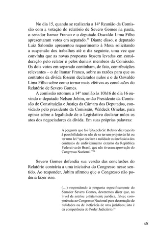 49
No dia 15, quando se realizaria a 14ª Reunião da Comis-
são com a votação do relatório de Severo Gomes na pauta,
o senador Itamar Franco e o deputado Oswaldo Lima Filho
apresentaram votos em separado.53
Diante disso, o deputado
Luiz Salomão apresentou requerimento à Mesa solicitando
a suspensão dos trabalhos até o dia seguinte, uma vez que
convinha que as novas propostas fossem levadas em consi-
deração pelo relator e pelos demais membros da Comissão.
Os dois votos em separado continham, de fato, contribuições
relevantes – o de Itamar Franco, sobre as razões para que os
contratos da dívida fossem declarados nulos e o de Oswaldo
Lima Filho sobre como tornar mais efetivas as conclusões do
Relatório de Severo Gomes.
A comissão retomou a 14º reunião às 10h16 do dia 16 ou-
vindo o deputado Nelson Jobim, então Presidente da Comis-
são de Constituição e Justiça da Câmara dos Deputados, con-
vidado pelo presidente da Comissão, Waldeck Ornelas, para
opinar sobre a legalidade de o Legislativo declarar nulos os
atos dos negociadores da dívida. Em suas próprias palavras:
A pergunta que foi feita pelo Sr. Relator diz respeito
à possibilidade ou não de se ter um projeto de lei ou
ter uma lei “que declare a nulidade ou ineficácia dos
contratos de endividamento externo da República
Federativa do Brasil, que não tiveram aprovação do
Congresso Nacional.”54
Severo Gomes defendia sua versão das conclusões do
Relatório contrária a uma iniciativa do Congresso nesse sen-
tido. Ao responder, Jobim afirmou que o Congresso não po-
deria fazer isso.
(…) respondendo à pergunta especificamente do
Senador Severo Gomes, deveremos dizer que, no
nível da análise estritamente jurídica, falece com-
petência ao Congresso Nacional para decretação de
nulidades ou de ineficácia de atos jurídicos; isto é
da competência do Poder Judiciário.55
 