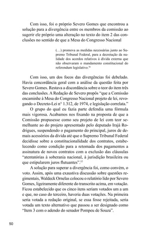 50
Com isso, foi o próprio Severo Gomes que encontrou a
solução para a divergência entre os membros da comissão ao
sugerir ele próprio uma alteração no texto do item 2 das con-
clusões no sentido de que a Mesa do Congresso Nacional
(…) promova as medidas necessárias junto ao Su-
premo Tribunal Federal, para a decretação da nu-
lidade dos acordos relativos à dívida externa que
não observaram o mandamento constitucional do
referendum legislativo.56
Com isso, um dos focos das divergências foi debelado.
Havia concordância geral com a análise da questão feita por
Severo Gomes. Restava a discordância sobre o teor do item três
das conclusões. A Redação de Severo propôs “que a Comissão
encaminhe à Mesa do Congresso Nacional projeto de lei, revo-
gando o Decreto-Lei n° 1.312, de 1974, e legislação correlata.”
O grupo do qual eu fazia parte defendia uma fórmula
mais vigorosa. Acabamos nos fixando na proposta de que a
Comissão propusesse como seu projeto de lei com teor se-
melhante ao do projeto apresentado pelo deputado Irajá Ro-
drigues, suspendendo o pagamento do principal, juros de de-
mais acessórios da dívida até que o Supremo Tribunal Federal
decidisse sobre a constitucionalidade dos contratos, estabe-
lecendo como condição para a retomada dos pagamentos a
assinatura de novos contratos com a exclusão das cláusulas
“atentatórias à soberania nacional, à jurisdição brasileira ou
que estipularem juros flutuantes”.57
A solução para superar a divergência foi, como convém, o
voto. Assim, após uma exaustiva discussão sobre questões re-
gimentais, Waldeck Ornelas colocou o relatório lido por Severo
Gomes, ligeiramente diferente do transcrito acima, em votação.
Ficou estabelecido que os cinco itens seriam votados um a um
e que, no caso do terceiro, haveria duas votações. Na primeira
seria votada a redação original, se essa fosse rejeitada, seria
votada um texto alternativo que passou a ser designado como
“Item 3 com o adendo do senador Pompeu de Souza”.
 