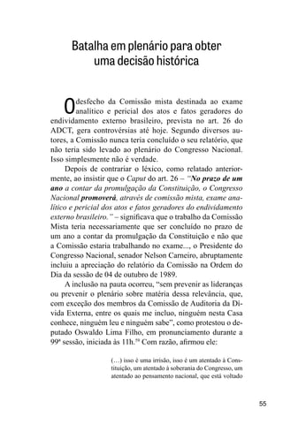 55
Batalha em plenário para obter
uma decisão histórica
Odesfecho da Comissão mista destinada ao exame
analítico e pericial dos atos e fatos geradores do
endividamento externo brasileiro, prevista no art. 26 do
ADCT, gera controvérsias até hoje. Segundo diversos au-
tores, a Comissão nunca teria concluído o seu relatório, que
não teria sido levado ao plenário do Congresso Nacional.
Isso simplesmente não é verdade.
Depois de contrariar o léxico, como relatado anterior-
mente, ao insistir que o Caput do art. 26 – “No prazo de um
ano a contar da promulgação da Constituição, o Congresso
Nacional promoverá, através de comissão mista, exame ana-
lítico e pericial dos atos e fatos geradores do endividamento
externo brasileiro.” ‒ significava que o trabalho da Comissão
Mista teria necessariamente que ser concluído no prazo de
um ano a contar da promulgação da Constituição e não que
a Comissão estaria trabalhando no exame..., o Presidente do
Congresso Nacional, senador Nelson Carneiro, abruptamente
incluiu a apreciação do relatório da Comissão na Ordem do
Dia da sessão de 04 de outubro de 1989.
A inclusão na pauta ocorreu, “sem prevenir as lideranças
ou prevenir o plenário sobre matéria dessa relevância, que,
com exceção dos membros da Comissão de Auditoria da Dí-
vida Externa, entre os quais me incluo, ninguém nesta Casa
conhece, ninguém leu e ninguém sabe”, como protestou o de-
putado Oswaldo Lima Filho, em pronunciamento durante a
99ª sessão, iniciada às 11h.59
Com razão, afirmou ele:
(…) isso é uma irrisão, isso é um atentado à Cons-
tituição, um atentado à soberania do Congresso, um
atentado ao pensamento nacional, que está voltado
 