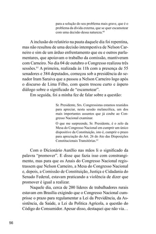 56
para a solução do seu problema mais grave, que é o
problema da dívida externa, que se quer escamotear
com uma decisão dessa natureza.60
Ainclusão do relatório na pauta daquele dia foi repentina,
mas não resultou de uma decisão intempestiva de Nelson Car-
neiro e sim de um árduo enfrentamento que eu e outros parla-
mentares, que apoiavam o trabalho da comissão, mantiveram
com Carneiro. No dia 04 de outubro o Congresso realizou três
sessões.61
A primeira, realizada às 11h com a presença de 55
senadores e 384 deputados, começou sob a presidência do se-
nador Iram Saraiva que a passou a Nelson Carneiro logo após
o discurso de Lima Filho, com quem trocou curto e áspero
diálogo sobre o significado de “escamotear”.
Em seguida, foi a minha fez de falar sobre a questão:
Sr. Presidente, Srs. Congressistas estamos reunidos
para apreciar, nesta sessão melancólica, um dos
mais importantes assuntos que já coube ao Con-
gresso Nacional examinar.
O que me surpreende, Sr. Presidente, é o zelo da
Mesa do Congresso Nacional em cumprir um único
dispositivo da Constituição, isto é, cumprir o prazo
para apreciação do Art. 26 do Ato das Disposições
Constitucionais Transitórias.62
Com o Dicionário Aurélio nas mãos li o significado da
palavra “promover”. E disse que fazia isso com constrangi-
mento, mas para que os Anais do Congresso Nacional regis-
trassem que Nelson Carneiro, a Mesa do Congresso Nacional
e, depois, a Comissão de Constituição, Justiça e Cidadania do
Senado Federal, estavam praticando a violência de dizer que
promover é igual a realizar.
Naquele dia, cerca de 200 líderes de trabalhadores rurais
estavam em Brasília exigindo que o Congresso Nacional cum-
prisse o prazo para regulamentar a Lei da Previdência, da As-
sistência, da Saúde, a Lei da Política Agrícola, a questão do
Código do Consumidor. Apesar disso, destaquei que não via…
 