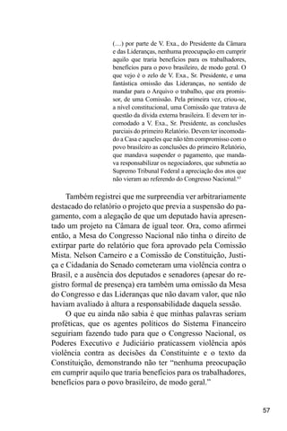 57
(…) por parte de V. Exa., do Presidente da Câmara
e das Lideranças, nenhuma preocupação em cumprir
aquilo que traria benefícios para os trabalhadores,
benefícios para o povo brasileiro, de modo geral. O
que vejo é o zelo de V. Exa., Sr. Presidente, e uma
fantástica omissão das Lideranças, no sentido de
mandar para o Arquivo o trabalho, que era promis-
sor, de uma Comissão. Pela primeira vez, criou-se,
a nível constitucional, uma Comissão que tratava de
questão da dívida externa brasileira. E devem ter in-
comodado a V. Exa., Sr. Presidente, as conclusões
parciais do primeiro Relatório. Devem ter incomoda-
do a Casa e aqueles que não têm compromisso com o
povo brasileiro as conclusões do primeiro Relatório,
que mandava suspender o pagamento, que manda-
va responsabilizar os negociadores, que submetia ao
Supremo Tribunal Federal a apreciação dos atos que
não vieram ao referendo do Congresso Nacional.63
Também registrei que me surpreendia ver arbitrariamente
destacado do relatório o projeto que previa a suspensão do pa-
gamento, com a alegação de que um deputado havia apresen-
tado um projeto na Câmara de igual teor. Ora, como afirmei
então, a Mesa do Congresso Nacional não tinha o direito de
extirpar parte do relatório que fora aprovado pela Comissão
Mista. Nelson Carneiro e a Comissão de Constituição, Justi-
ça e Cidadania do Senado cometeram uma violência contra o
Brasil, e a ausência dos deputados e senadores (apesar do re-
gistro formal de presença) era também uma omissão da Mesa
do Congresso e das Lideranças que não davam valor, que não
haviam avaliado à altura a responsabilidade daquela sessão.
O que eu ainda não sabia é que minhas palavras seriam
proféticas, que os agentes políticos do Sistema Financeiro
seguiriam fazendo tudo para que o Congresso Nacional, os
Poderes Executivo e Judiciário praticassem violência após
violência contra as decisões da Constituinte e o texto da
Constituição, demonstrando não ter “nenhuma preocupação
em cumprir aquilo que traria benefícios para os trabalhadores,
benefícios para o povo brasileiro, de modo geral.”
 