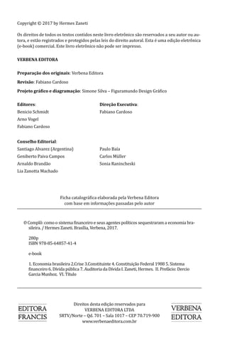 Copyright © 2017 by Hermes Zaneti
Os direitos de todos os textos contidos neste livro eletrônico são reservados a seu autor ou au-
tora, e estão registrados e protegidos pelas leis do direito autoral. Esta é uma edição eletrônica
(e-book) comercial. Este livro eletrônico não pode ser impresso.
VERBENA EDITORA
Preparação dos originais: Verbena Editora
Revisão: Fabiano Cardoso
Projeto gráfico e diagramação: Simone Silva – Figuramundo Design Gráfico
Editores:				Direção Executiva:
Benicio Schmidt			 Fabiano Cardoso
Arno Vogel
Fabiano Cardoso
Conselho Editorial:
Santiago Alvarez (Argentina)		 Paulo Baía
Geniberto Paiva Campos		 Carlos Müller
Arnaldo Brandão			 Sonia Ranincheski
Lia Zanotta Machado
Direitos desta edição reservados para
VERBENA EDITORA LTDA
SRTV/Norte – Qd. 701 – Sala 1017 – CEP 70.719-900
www.verbenaeditora.com.br
O Complô: como o sistema financeiro e seus agentes políticos sequestraram a economia bra-
sileira. / Hermes Zaneti. Brasília, Verbena, 2017.
	280p
	 ISBN 978-85-64857-41-4
	e-book
	 1. Economia brasileira 2.Crise 3.Constituinte 4. Constituição Federal 1988 5. Sistema
financeiro 6. Dívida pública 7. Auditoria da Dívida I. Zaneti, Hermes. II. Prefácio: Dercio
Garcia Munhoz. VI. Título
				 			
Ficha catalográfica elaborada pela Verbena Editora
com base em informações passadas pelo autor
 