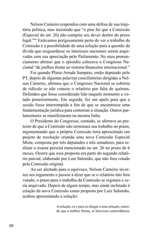 58
Nelson Carneiro respondeu com uma defesa de sua traje-
tória política, mas insistindo que “o pior foi que a Comissão
(Especial do art. 26) não cumpriu seu dever dentro do prazo
legal.”64
Estávamos perigosamente perto de ver o trabalho da
Comissão e a possibilidade de uma solução para a questão da
dívida que resguardasse os interesses nacionais serem arqui-
vadas sem sua apreciação pelo Parlamento. No meu pronun-
ciamento afirmei que o episódio colocava o Congresso Na-
cional “de joelhos frente ao sistema financeiro internacional.”
Foi quando Plinio Arruda Sampaio, então deputado pelo
PT, depois de algumas palavras conciliatórias dirigidas a Nel-
son Carneiro, afirmou que o Congresso Nacional se cobriria
de ridículo se não votasse o relatório por falta de quórum.
Defendeu que fosse considerado lido naquele momento e vo-
tado posteriormente. Em seguida, fez um apelo para que a
sessão fosse interrompida a fim de que se encontrasse uma
fundamentação jurídica para contornar a situação. Outros par-
lamentares se manifestaram na mesma linha.
O Presidente do Congresso, contudo, se aferrava ao pre-
texto de que a Comissão não terminara seu trabalho no prazo,
argumentando que a própria Comissão teria apresentado um
projeto de resolução criando uma nova Comissão Especial
Mista, composta por três deputados e três senadores, para re-
alizar o exame pericial mencionado no art. 26 no prazo de 6
meses. Ocorre que essa proposta era parte do segundo relató-
rio parcial, elaborado por Luiz Salomão, que não fora votado
pela Comissão original.
Ao ser alertado para o equívoco, Nelson Carneiro inver-
teu seu argumento e passou a dizer que se o relatório não fora
votado, o prazo para o trabalho da Comissão se esgotara e se-
ria arquivado. Depois de algum tempo, mas ainda inclinado à
criação da nova Comissão como proposto por Luiz Salomão,
acabou apresentando a solução:
Asolução, se e para se chegar a uma solução, enten-
do que a melhor forma, se houvesse concordância,
 