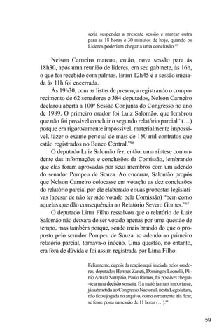 59
seria suspender a presente sessão e marcar outra
para as 18 horas e 30 minutos de hoje, quando os
Líderes poderiam chegar a uma conclusão.65
Nelson Carneiro marcou, então, nova sessão para às
18h30, após uma reunião de líderes, em seu gabinete, às 16h,
o que foi recebido com palmas. Eram 12h45 e a sessão inicia-
da às 11h foi encerrada.
Às 19h30, com as listas de presença registrando o compa-
recimento de 62 senadores e 384 deputados, Nelson Carneiro
declarou aberta a 100ª Sessão Conjunta do Congresso no ano
de 1989. O primeiro orador foi Luiz Salomão, que lembrou
que não foi possível concluir o segundo relatório parcial “(…)
porque era rigorosamente impossível, materialmente impossí-
vel, fazer o exame pericial de mais de 150 mil contratos que
estão registrados no Banco Central.”66
O deputado Luiz Salomão fez, então, uma síntese contun-
dente das informações e conclusões da Comissão, lembrando
que elas foram aprovadas por seus membros com um adendo
do senador Pompeu de Souza. Ao encerrar, Salomão propôs
que Nelson Carneiro colocasse em votação as dez conclusões
do relatório parcial por ele elaborado e suas propostas legislati-
vas (apesar de não ter sido votado pela Comissão) “bem como
aquelas que dão consequência ao Relatório Severo Gomes.”67
O deputado Lima Filho ressalvou que o relatório de Luiz
Salomão não deixara de ser votado apenas por uma questão de
tempo, mas também porque, sendo mais brando do que o pro-
posto pelo senador Pompeu de Souza no adendo ao primeiro
relatório parcial, tornava-o inócuo. Uma questão, no entanto,
era fora de dúvida e foi assim registrada por Lima Filho:
Felizmente, depois da reação aqui iniciada pelos orado-
res, deputados Hermes Zaneti, Domingos Leonelli, Pli-
nioArruda Sampaio, Paulo Ramos, foi possível chegar-
-se a uma decisão sensata. E a matéria mais importante,
já submetida ao Congresso Nacional, nesta Legislatura,
não ficou jogada no arquivo, como certamente iria ficar,
se fosse posta na sessão de 11 horas (…).68
 