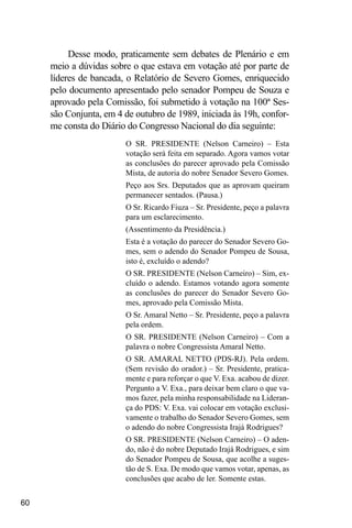 60
Desse modo, praticamente sem debates de Plenário e em
meio a dúvidas sobre o que estava em votação até por parte de
líderes de bancada, o Relatório de Severo Gomes, enriquecido
pelo documento apresentado pelo senador Pompeu de Souza e
aprovado pela Comissão, foi submetido à votação na 100ª Ses-
são Conjunta, em 4 de outubro de 1989, iniciada às 19h, confor-
me consta do Diário do Congresso Nacional do dia seguinte:
O SR. PRESIDENTE (Nelson Carneiro) – Esta
votação será feita em separado. Agora vamos votar
as conclusões do parecer aprovado pela Comissão
Mista, de autoria do nobre Senador Severo Gomes.
Peço aos Srs. Deputados que as aprovam queiram
permanecer sentados. (Pausa.)
O Sr. Ricardo Fiuza – Sr. Presidente, peço a palavra
para um esclarecimento.
(Assentimento da Presidência.)
Esta é a votação do parecer do Senador Severo Go-
mes, sem o adendo do Senador Pompeu de Sousa,
isto é, excluído o adendo?
O SR. PRESIDENTE (Nelson Carneiro) – Sim, ex-
cluído o adendo. Estamos votando agora somente
as conclusões do parecer do Senador Severo Go-
mes, aprovado pela Comissão Mista.
O Sr. Amaral Netto – Sr. Presidente, peço a palavra
pela ordem.
O SR. PRESIDENTE (Nelson Carneiro) – Com a
palavra o nobre Congressista Amaral Netto.
O SR. AMARAL NETTO (PDS-RJ). Pela ordem.
(Sem revisão do orador.) – Sr. Presidente, pratica-
mente e para reforçar o que V. Exa. acabou de dizer.
Pergunto a V. Exa., para deixar bem claro o que va-
mos fazer, pela minha responsabilidade na Lideran-
ça do PDS: V. Exa. vai colocar em votação exclusi-
vamente o trabalho do Senador Severo Gomes, sem
o adendo do nobre Congressista Irajá Rodrigues?
O SR. PRESIDENTE (Nelson Carneiro) – O aden-
do, não é do nobre Deputado Irajá Rodrigues, e sim
do Senador Pompeu de Sousa, que acolhe a suges-
tão de S. Exa. De modo que vamos votar, apenas, as
conclusões que acabo de ler. Somente estas.
 