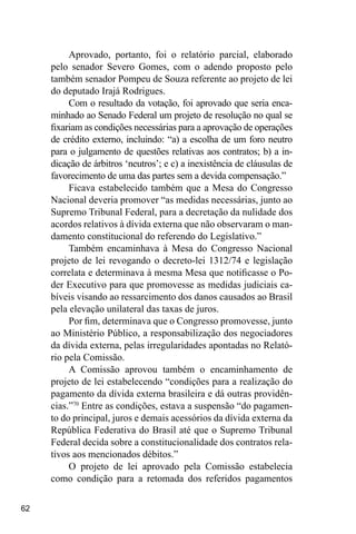 62
Aprovado, portanto, foi o relatório parcial, elaborado
pelo senador Severo Gomes, com o adendo proposto pelo
também senador Pompeu de Souza referente ao projeto de lei
do deputado Irajá Rodrigues.
Com o resultado da votação, foi aprovado que seria enca-
minhado ao Senado Federal um projeto de resolução no qual se
fixariam as condições necessárias para a aprovação de operações
de crédito externo, incluindo: “a) a escolha de um foro neutro
para o julgamento de questões relativas aos contratos; b) a in-
dicação de árbitros ‘neutros’; e c) a inexistência de cláusulas de
favorecimento de uma das partes sem a devida compensação.”
Ficava estabelecido também que a Mesa do Congresso
Nacional deveria promover “as medidas necessárias, junto ao
Supremo Tribunal Federal, para a decretação da nulidade dos
acordos relativos à dívida externa que não observaram o man-
damento constitucional do referendo do Legislativo.”
Também encaminhava à Mesa do Congresso Nacional
projeto de lei revogando o decreto-lei 1312/74 e legislação
correlata e determinava à mesma Mesa que notificasse o Po-
der Executivo para que promovesse as medidas judiciais ca-
bíveis visando ao ressarcimento dos danos causados ao Brasil
pela elevação unilateral das taxas de juros.
Por fim, determinava que o Congresso promovesse, junto
ao Ministério Público, a responsabilização dos negociadores
da dívida externa, pelas irregularidades apontadas no Relató-
rio pela Comissão.
A Comissão aprovou também o encaminhamento de
projeto de lei estabelecendo “condições para a realização do
pagamento da dívida externa brasileira e dá outras providên-
cias.”70
Entre as condições, estava a suspensão “do pagamen-
to do principal, juros e demais acessórios da dívida externa da
República Federativa do Brasil até que o Supremo Tribunal
Federal decida sobre a constitucionalidade dos contratos rela-
tivos aos mencionados débitos.”
O projeto de lei aprovado pela Comissão estabelecia
como condição para a retomada dos referidos pagamentos
 
