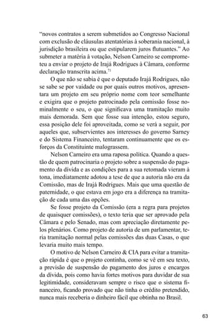 63
“novos contratos a serem submetidos ao Congresso Nacional
com exclusão de cláusulas atentatórias à soberania nacional, à
jurisdição brasileira ou que estipularem juros flutuantes.” Ao
submeter a matéria à votação, Nelson Carneiro se comprome-
teu a enviar o projeto de Irajá Rodrigues à Câmara, conforme
declaração transcrita acima.71
O que não se sabia é que o deputado Irajá Rodrigues, não
se sabe se por vaidade ou por quais outros motivos, apresen-
tara um projeto em seu próprio nome com teor semelhante
e exigira que o projeto patrocinado pela comissão fosse no-
minalmente o seu, o que significava uma tramitação muito
mais demorada. Sem que fosse sua intenção, estou seguro,
essa posição dele foi aproveitada, como se verá a seguir, por
aqueles que, subservientes aos interesses do governo Sarney
e do Sistema Financeiro, tentaram continuamente que os es-
forços da Constituinte malograssem.
Nelson Carneiro era uma raposa política. Quando a ques-
tão de quem patrocinaria o projeto sobre a suspensão do paga-
mento da dívida e as condições para a sua retomada vieram à
tona, imediatamente adotou a tese de que a autoria não era da
Comissão, mas de Irajá Rodrigues. Mais que uma questão de
paternidade, o que estava em jogo era a diferença na tramita-
ção de cada uma das opções.
Se fosse projeto da Comissão (era a regra para projetos
de quaisquer comissões), o texto teria que ser aprovado pela
Câmara e pelo Senado, mas com apreciação diretamente pe-
los plenários. Como projeto de autoria de um parlamentar, te-
ria tramitação normal pelas comissões das duas Casas, o que
levaria muito mais tempo.
O motivo de Nelson Carneiro & CIA para evitar a tramita-
ção rápida é que o projeto continha, como se vê em seu texto,
a previsão de suspensão do pagamento dos juros e encargos
da dívida, pois como havia fortes motivos para duvidar de sua
legitimidade, consideravam sempre o risco que o sistema fi-
nanceiro, ficando provado que não tinha o crédito pretendido,
nunca mais receberia o dinheiro fácil que obtinha no Brasil.
 