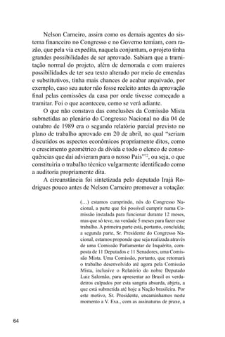 64
Nelson Carneiro, assim como os demais agentes do sis-
tema financeiro no Congresso e no Governo temiam, com ra-
zão, que pela via expedita, naquela conjuntura, o projeto tinha
grandes possibilidades de ser aprovado. Sabiam que a trami-
tação normal do projeto, além de demorada e com maiores
possibilidades de ter seu texto alterado por meio de emendas
e substitutivos, tinha mais chances de acabar arquivado, por
exemplo, caso seu autor não fosse reeleito antes da aprovação
final pelas comissões da casa por onde tivesse começado a
tramitar. Foi o que aconteceu, como se verá adiante.
O que não constava das conclusões da Comissão Mista
submetidas ao plenário do Congresso Nacional no dia 04 de
outubro de 1989 era o segundo relatório parcial previsto no
plano de trabalho aprovado em 20 de abril, no qual “seriam
discutidos os aspectos econômicos propriamente ditos, como
o crescimento geométrico da dívida e todo o elenco de conse-
quências que daí advieram para o nosso País”72
, ou seja, o que
constituiria o trabalho técnico vulgarmente identificado como
a auditoria propriamente dita.
A circunstância foi sintetizada pelo deputado Irajá Ro-
drigues pouco antes de Nelson Carneiro promover a votação:
(…) estamos cumprindo, nós do Congresso Na-
cional, a parte que foi possível cumprir numa Co-
missão instalada para funcionar durante 12 meses,
mas que só teve, na verdade 5 meses para fazer esse
trabalho. A primeira parte está, portanto, concluída;
a segunda parte, Sr. Presidente do Congresso Na-
cional, estamos propondo que seja realizada através
de uma Comissão Parlamentar de Inquérito, com-
posta de 11 Deputados e 11 Senadores, uma Comis-
são Mista. Uma Comissão, portanto, que retomará
o trabalho desenvolvido até agora pela Comissão
Mista, inclusive o Relatório do nobre Deputado
Luiz Salomão, para apresentar ao Brasil os verda-
deiros culpados por esta sangria absurda, abjeta, a
que está submetida até hoje a Nação brasileira. Por
este motivo, Sr. Presidente, encaminhamos neste
momento a V. Exa., com as assinaturas de praxe, a
 