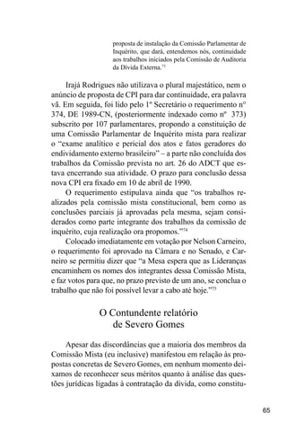 65
proposta de instalação da Comissão Parlamentar de
Inquérito, que dará, entendemos nós, continuidade
aos trabalhos iniciados pela Comissão de Auditoria
da Dívida Externa.73
Irajá Rodrigues não utilizava o plural majestático, nem o
anúncio de proposta de CPI para dar continuidade, era palavra
vã. Em seguida, foi lido pelo 1º Secretário o requerimento n°
374, DE 1989-CN, (posteriormente indexado como nº 373)
subscrito por 107 parlamentares, propondo a constituição de
uma Comissão Parlamentar de Inquérito mista para realizar
o “exame analítico e pericial dos atos e fatos geradores do
endividamento externo brasileiro” – a parte não concluída dos
trabalhos da Comissão prevista no art. 26 do ADCT que es-
tava encerrando sua atividade. O prazo para conclusão dessa
nova CPI era fixado em 10 de abril de 1990.
O requerimento estipulava ainda que “os trabalhos re-
alizados pela comissão mista constitucional, bem como as
conclusões parciais já aprovadas pela mesma, sejam consi-
derados como parte integrante dos trabalhos da comissão de
inquérito, cuja realização ora propomos.”74
Colocado imediatamente em votação por Nelson Carneiro,
o requerimento foi aprovado na Câmara e no Senado, e Car-
neiro se permitiu dizer que “a Mesa espera que as Lideranças
encaminhem os nomes dos integrantes dessa Comissão Mista,
e faz votos para que, no prazo previsto de um ano, se conclua o
trabalho que não foi possível levar a cabo até hoje.”75
O Contundente relatório
de Severo Gomes
Apesar das discordâncias que a maioria dos membros da
Comissão Mista (eu inclusive) manifestou em relação às pro-
postas concretas de Severo Gomes, em nenhum momento dei-
xamos de reconhecer seus méritos quanto à análise das ques-
tões jurídicas ligadas à contratação da dívida, como constitu-
 