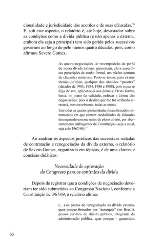 66
cionalidade e jurisdicidade dos acordos e de suas cláusulas.76
E, sob este aspecto, o relatório é, até hoje, devastador sobre
as condições como a dívida pública (e não apenas a externa,
embora ela seja a principal) tem sido gerida pelos sucessivos
governos ao longo de pelo menos quatro décadas, pois, como
afirmou Severo Gomes,
As quatro negociações de recomposição do perfil
de nossa dívida externa apresentam, afora específi-
cas prescrições de cunho formal, um núcleo comum
de cláusulas materiais. Pode-se tomar, para exame
técnico-jurídico, qualquer dos aludidos “pacotes”
(datados de 1983, 1984, 1986 e 1988), pois o que se
diga de um, aplicar-se-á aos demais. Desta forma,
basta, no plano da validade, enfocar a última das
negociações, pois o destino que lhe for atribuído ar-
rastará, inexoravelmente, todas as outras.
Em todas as quatro oportunidades foram firmados ins-
trumentos em que contêm modalidades de cláusulas
desenganadoramente nulas de pleno direito, por aber-
rantemente infringentes da Constituição (seja a atual,
seja a de 1967/69).77
Ao analisar os aspectos jurídicos das sucessivas rodadas
de contratação e renegociação da dívida externa, o relatório
de Severo Gomes, organizado em tópicos, é de uma clareza e
concisão didáticas:
Necessidade de aprovação
do Congresso para os contratos da dívida
Depois de registrar que a condições de negociação deve-
riam ter sido submetidas ao Congresso Nacional, conforme a
Constituição de l967/69, o relatório afirma:
(…) os pactos de renegociação da dívida externa,
quer porque firmados por “autarquia” (no Brasil),
pessoa jurídica de direito público, integrante da
administração pública, quer porque – garantidos
 