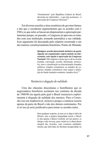 67
“formalmente” pela República Federal do Brasil,
deveriam ser submetidos – o que não aconteceu – à
aprovação do Congresso Nacional.78
Em diversas ocasiões a área econômica do governo Sarney
e dos que o sucederam argumentaram que os acordos com o
FMI e os que neles se baseavam dispensariam a apreciação par-
lamentar porque, no passado, o Congresso já aprovara os trata-
dos com essa instituição, tornando automática a sua validade.
Esse argumento foi descartado pelo relatório recorrendo a um
dos maiores constitucionalistas brasileiros, Pontes de Miranda:
Qualquer acordo interestatal, inclusive de parti-
cipação em organizações supra-estatais ou inte-
restatais, está sujeito à aprovação do Congresso
Nacional. Não importa o nome que se dê ao acordo
(tratado, convenção, acordo, declaração, protoco-
lo), nem a classificação ou discriminação (tratados
políticos, tratados econômicos ou tratados de co-
mércio, tratados consulares), nem sequer a distin-
ção de fundo (tratados-contratos, tratados-leis).79
Renúncia à alegação de nulidade
Uma das cláusulas draconianas e humilhantes que os
negociadores brasileiros aceitaram nos contratos da década
de 1980/90 era aquela pela qual o Brasil renunciava explici-
tamente à alegação de nulidade dos mesmos. Para a Comis-
são isso era inadmissível, inclusive porque a renúncia ocorria
apenas da parte do Brasil e não dos demais contratantes. Por
si só isso já seria justificativa para tornar os acordos nulos.
Sem qualquer respeito, já nem só se diga à ideia de
Direito, mas à própria integridade moral, o Brasil
(e não apenas o Banco Central), em tais pactos, se
obriga a não invocar, para eximir-se à observância
integral dos Acordos, suas eventuais nulidades,
mesmo que derivadas de absoluta incapacidade ou
 