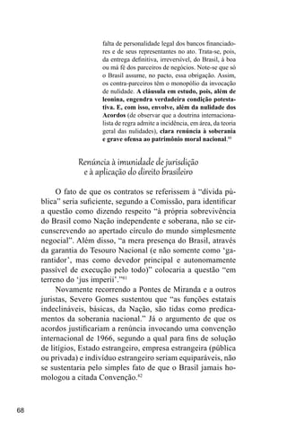 68
falta de personalidade legal dos bancos financiado-
res e de seus representantes no ato. Trata-se, pois,
da entrega definitiva, irreversível, do Brasil, à boa
ou má fé dos parceiros de negócios. Note-se que só
o Brasil assume, no pacto, essa obrigação. Assim,
os contra-parceiros têm o monopólio da invocação
de nulidade. A cláusula em estudo, pois, além de
leonina, engendra verdadeira condição potesta-
tiva. E, com isso, envolve, além da nulidade dos
Acordos (de observar que a doutrina internaciona-
lista de regra admite a incidência, em área, da teoria
geral das nulidades), clara renúncia à soberania
e grave ofensa ao patrimônio moral nacional.80
Renúncia à imunidade de jurisdição
e à aplicação do direito brasileiro
O fato de que os contratos se referissem à “dívida pú-
blica” seria suficiente, segundo a Comissão, para identificar
a questão como dizendo respeito “à própria sobrevivência
do Brasil como Nação independente e soberana, não se cir-
cunscrevendo ao apertado círculo do mundo simplesmente
negocial”. Além disso, “a mera presença do Brasil, através
da garantia do Tesouro Nacional (e não somente como ‘ga-
rantidor’, mas como devedor principal e autonomamente
passível de execução pelo todo)” colocaria a questão “em
terreno do ‘jus imperii’.”81
Novamente recorrendo a Pontes de Miranda e a outros
juristas, Severo Gomes sustentou que “as funções estatais
indeclináveis, básicas, da Nação, são tidas como predica-
mentos da soberania nacional.” Já o argumento de que os
acordos justificariam a renúncia invocando uma convenção
internacional de 1966, segundo a qual para fins de solução
de litígios, Estado estrangeiro, empresa estrangeira (pública
ou privada) e indivíduo estrangeiro seriam equiparáveis, não
se sustentaria pelo simples fato de que o Brasil jamais ho-
mologou a citada Convenção.82
 