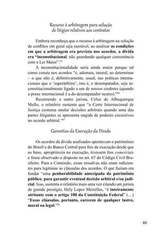 69
Recurso à arbitragem para solução
de litígios relativos aos contratos
Embora reconheça que o recurso à arbitragem na solução
de conflitos em geral seja razoável, ao analisar as condições
em que a arbitragem era prevista nos acordos, a dívida
era “inconstitucional, não guardando qualquer consonância
com a Lei Maior”.83
A inconstitucionalidade seria ainda maior porque tal
como consta nos acordos “é, ademais, imoral, ao determinar
– o que não é, definitivamente, usual, nas práticas interna-
cionais que o ‘superárbitro’, isto é, o desempatador, seja in-
constitucionalmente ligado a um de nossos credores (quando
a praxe internacional é a do desempatador neutro).”84
Recorrendo a outro jurista, Celso de Albuquerque
Mello, o relatório sustenta que “a Corte Internacional de
Justiça costuma anular decisões arbitrais quando uma das
partes litigantes se apresenta ungida de poderes excessivos
no acordo arbitral.”85
Garantias da Execução da Dívida
Os acordos da dívida analisados apontavam o patrimônio
do Brasil e do Banco Central para fins de execução desde que
os bens, apropriáveis na execução, tivessem fins comerciais
e fosse observado o disposto no art. 67 do Código Civil Bra-
sileiro. Para a Comissão, essas ressalvas não eram suficien-
tes para legitimar as cláusulas dos acordos. O que faziam era
fundar “uma penhorabilidade antecipada do patrimônio
público, para garantir eventual decisão arbitral e/ou judi-
cial. Isso, sustenta o relatório mais uma vez citando um jurista
de grande prestígio, Hely Lopes Meirelles, “é inteiramente
atritante com o artigo 100 da Constituição Federal” (…)
“Essas cláusulas, portanto, carecem de qualquer lastro,
moral ou legal.”86
 