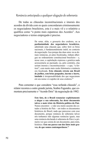 70
Renúncia antecipada a qualquer alegação de soberania
De todas as cláusulas inconstitucionais e imorais dos
acordos da dívida com os quais concordaram criminosamente
os negociadores brasileiros, esta é a mais vil e o relatório a
qualifica como “o ponto mais espantoso dos Acordos”. Aos
negociadores o termo empregado é preciso.
De notar, aliás, a grosseria dos credores, ou a
pusilanimidade dos negociadores brasileiros,
admitindo uma cláusula que, sobre ferir os brios
nacionais, é fundamentalmente inútil, no contexto
da negociação. Isso porque das duas uma: ou as de-
mais renúncias, já antes focalizadas, tinham alber-
gue no ordenamento constitucional brasileiro – e,
nesse caso, a capitulação expressa e genérica nada
acrescentaria ao pactuado; ou, pelo contrário, elas
seriam imorais e inconstitucionais – o que, “a for-
tiori”, com muito mais razão fulminaria a renúncia
ora focalizada. Esta cláusula retrata um Brasil
de joelhos, sem brios poupados, inerme e inerte,
imolado à irresponsabilidade dos que negociaram
em seu nome e à cupidez de seus credores.87
Para comentar o que considera “essa nefanda cláusula”, o
relator recorreu a outro grande jurista, Seabra Fagundes, que co-
mentara precisamente o “Acordo Dois” da negociação de 1982:
Este fato, de o Brasil renunciar explicitamente
a alegar a sua soberania, faz deste documento
talvez o mais triste da História política do País.
Nunca encontrei – e não sou muito ausente dos es-
tudos a história do País – em todos os documentos
históricos do Brasil, nada que parecesse com esse
documento, porque renúncia de soberania talvez
nós tenhamos tido algumas renúncias iguais, mas
uma renúncia declarada à soberania do País é a pri-
meira vez que consta de um documento, para mim,
histórico. Este me parece um dos fatos mais gra-
ves, de que somos contemporâneos.88
 