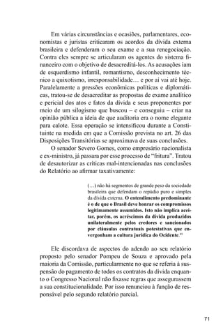 71
Em várias circunstâncias e ocasiões, parlamentares, eco-
nomistas e juristas criticaram os acordos da dívida externa
brasileira e defenderam o seu exame e a sua renegociação.
Contra eles sempre se articularam os agentes do sistema fi-
nanceiro com o objetivo de desacreditá-los. As acusações iam
de esquerdismo infantil, romantismo, desconhecimento téc-
nico a quixotismo, irresponsabilidade… e por aí vai até hoje.
Paralelamente a pressões econômicas políticas e diplomáti-
cas, tratou-se de desacreditar as propostas de exame analítico
e pericial dos atos e fatos da dívida e seus proponentes por
meio de um silogismo que buscou – e conseguiu – criar na
opinião pública a ideia de que auditoria era o nome elegante
para calote. Essa operação se intensificou durante a Consti-
tuinte na medida em que a Comissão prevista no art. 26 das
Disposições Transitórias se aproximava de suas conclusões.
O senador Severo Gomes, como empresário nacionalista
e ex-ministro, já passara por esse processo de “fritura”. Tratou
de desautorizar as críticas mal-intencionadas nas conclusões
do Relatório ao afirmar taxativamente:
(…) não há segmentos de grande peso da sociedade
brasileira que defendam o repúdio puro e simples
da dívida externa. O entendimento predominante
é o de que o Brasil deve honrar os compromissos
legitimamente assumidos. Isto não implica acei-
tar, porém, os acréscimos da dívida produzidos
unilateralmente pelos credores e sancionados
por cláusulas contratuais potestativas que en-
vergonham a cultura jurídica do Ocidente.89
Ele discordava de aspectos do adendo ao seu relatório
proposto pelo senador Pompeu de Souza e aprovado pela
maioria da Comissão, particularmente no que se referia à sus-
pensão do pagamento de todos os contratos da dívida enquan-
to o Congresso Nacional não fixasse regras que assegurassem
a sua constitucionalidade. Por isso renunciou à função de res-
ponsável pelo segundo relatório parcial.
 