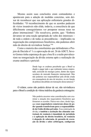 72
Mesmo assim suas conclusões eram contundentes e
apontavam para a adoção de medidas concretas, sem dei-
xar de reconhecer que sua aplicação enfrentaria grandes di-
ficuldades: “O reconhecimento de que os acordos padecem
de vícios insanáveis não elide, todavia, a consciência de que
dificilmente conseguiríamos ver prosperar nossas teses no
plano internacional.” Ele ressalvava, porém, que: “Embora
devamos ter uma noção apropriada do vulto dos interesses –
de toda a ordem e de todas as procedências – implicados na
negociação dos compromissos brasileiros, não podemos abrir
mão do direito de reivindicar Justiça.”90
Como a maioria dos constituintes que defenderam o Pro-
jeto de Decisão nº 1 e a aprovação do art. 26 do ADCT, Seve-
ro Gomes tinha esperança de que a boa fé e a razão prevalece-
riam na renegociação da dívida externa após a realização do
exame analítico e pericial:
Desde logo os credores perceberão que o Brasil se
dispõe a pagar tudo o que realmente tomou empres-
tado, acrescido de encargos justos, dentro das regras
seculares do mercado financeiro internacional. Mas
não podemos nos responsabilizar pela dívida criada
em consequência de atos de terceiros, ou em função
de práticas descabidas em transações dessa natureza.91
O relator, como não poderia deixar de ser, não reivindicava
para o Brasil a condição de vítima indefesa da ganância estrangeira:
Não poderia encerrar estas considerações sem exa-
minar a atuação dos negociadores brasileiros que
firmaram os acordos. Parece-nos claro, desde logo,
que esses negociadores cometeram abuso de po-
der quando transferiram para a responsabilida-
de da União dívidas privadas. Essa estatização da
dívida, e também a aceitação das cláusulas con-
tratuais de renúncia à imunidade de jurisdição
e à aplicação do direito brasileiro, de renúncia
à alegação de soberania, de garantia de execu-
ção da dívida e sobre arbitragem, configuram
 