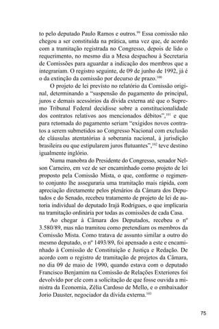 75
to pelo deputado Paulo Ramos e outros.99
Essa comissão não
chegou a ser constituída na prática, uma vez que, de acordo
com a tramitação registrada no Congresso, depois de lido o
requerimento, no mesmo dia a Mesa despachou à Secretaria
de Comissões para aguardar a indicação dos membros que a
integrariam. O registro seguinte, de 09 de junho de 1992, já é
o da extinção da comissão por decurso de prazo.100
O projeto de lei previsto no relatório da Comissão origi-
nal, determinando a “suspensão do pagamento do principal,
juros e demais acessórios da dívida externa até que o Supre-
mo Tribunal Federal decidisse sobre a constitucionalidade
dos contratos relativos aos mencionados débitos”,101
e que
para retomada do pagamento seriam “exigidos novos contra-
tos a serem submetidos ao Congresso Nacional com exclusão
de cláusulas atentatórias à soberania nacional, à jurisdição
brasileira ou que estipularem juros flutuantes”,102
teve destino
igualmente inglório.
Numa manobra do Presidente do Congresso, senador Nel-
son Carneiro, em vez de ser encaminhado como projeto de lei
proposto pela Comissão Mista, o que, conforme o regimen-
to conjunto lhe asseguraria uma tramitação mais rápida, com
apreciação diretamente pelos plenários da Câmara dos Depu-
tados e do Senado, recebeu tratamento de projeto de lei de au-
toria individual do deputado Irajá Rodrigues, o que implicaria
na tramitação ordinária por todas as comissões de cada Casa.
Ao chegar à Câmara dos Deputados, recebeu o nº
3.580/89, mas não tramitou como pretendiam os membros da
Comissão Mista. Como tratava de assunto similar a outro do
mesmo deputado, o nº 1493/89, foi apensado a este e encami-
nhado à Comissão de Constituição e Justiça e Redação. De
acordo com o registro de tramitação de projetos da Câmara,
no dia 09 de maio de 1990, quando estava com o deputado
Francisco Benjamim na Comissão de Relações Exteriores foi
devolvido por ele com a solicitação de que fosse ouvida a mi-
nistra da Economia, Zélia Cardoso de Mello, e o embaixador
Jorio Dauster, negociador da dívida externa.103
 