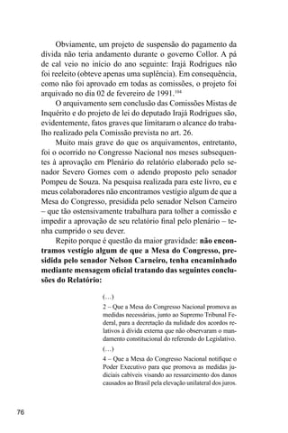 76
Obviamente, um projeto de suspensão do pagamento da
dívida não teria andamento durante o governo Collor. A pá
de cal veio no início do ano seguinte: Irajá Rodrigues não
foi reeleito (obteve apenas uma suplência). Em consequência,
como não foi aprovado em todas as comissões, o projeto foi
arquivado no dia 02 de fevereiro de 1991.104
O arquivamento sem conclusão das Comissões Mistas de
Inquérito e do projeto de lei do deputado Irajá Rodrigues são,
evidentemente, fatos graves que limitaram o alcance do traba-
lho realizado pela Comissão prevista no art. 26.
Muito mais grave do que os arquivamentos, entretanto,
foi o ocorrido no Congresso Nacional nos meses subsequen-
tes à aprovação em Plenário do relatório elaborado pelo se-
nador Severo Gomes com o adendo proposto pelo senador
Pompeu de Souza. Na pesquisa realizada para este livro, eu e
meus colaboradores não encontramos vestígio algum de que a
Mesa do Congresso, presidida pelo senador Nelson Carneiro
– que tão ostensivamente trabalhara para tolher a comissão e
impedir a aprovação de seu relatório final pelo plenário – te-
nha cumprido o seu dever.
Repito porque é questão da maior gravidade: não encon-
tramos vestígio algum de que a Mesa do Congresso, pre-
sidida pelo senador Nelson Carneiro, tenha encaminhado
mediante mensagem oficial tratando das seguintes conclu-
sões do Relatório:
(…)
2 – Que a Mesa do Congresso Nacional promova as
medidas necessárias, junto ao Supremo Tribunal Fe-
deral, para a decretação da nulidade dos acordos re-
lativos à dívida externa que não observaram o man-
damento constitucional do referendo do Legislativo.
(…)
4 – Que a Mesa do Congresso Nacional notifique o
Poder Executivo para que promova as medidas ju-
diciais cabíveis visando ao ressarcimento dos danos
causados ao Brasil pela elevação unilateral dos juros.
 
