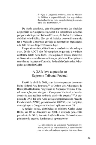77
5 – Que o Congresso promova, junto ao Ministé-
rio Público, a responsabilização dos negociadores
da dívida externa, pelas irregularidades já apuradas
nesta fase dos trabalhos.105
De modo paradoxal, esse descumprimento das decisões
de plenário do Congresso Nacional e a inexistência de ações
por parte do Supremo Tribunal Federal, do Poder Executivo e
do Ministério Público dão, por si, indícios que confirmam não
ter a Mesa do Congresso enviado as respectivas mensagens,
este fato passou despercebido até hoje.
Em paralelo a isto, difundiu-se a versão inverídica de que
o art. 26 do ADCT não foi cumprido, o que não é verdade,
conforme relato neste livro. Esse equívoco consta, inclusive,
de livros de especialistas em finanças públicas. Em equívoco
semelhante incorreu o Conselho Federal da Ordem dos Advo-
gados do Brasil (OAB).
A OAB leva a questão ao
Supremo Tribunal Federal
Em 06 de abril de 2004, com base em parecer do conse-
lheiro federal Arx Tourinho,106
a Ordem dos Advogados do
Brasil (OAB) decidiu “ingressar no Supremo Tribunal Fede-
ral com ação para obrigar o Congresso Nacional a instalar
comissão para realizar auditoria da dívida externa.”107
A pro-
posta da OAB foi uma Ação de Descumprimento de Preceito
Fundamental (APDF), prevista na lei 9882/99, com o objetivo
de exigir que o Congresso Nacional aplicasse o art. 26.
A petição inicial, distribuída ao ministro Carlos Ayres
Britto, em 07 de dezembro de 2004, é assinada pelo então
presidente da OAB, Roberto Antônio Busato. Nela o descum-
primento do preceito fundamental apontado é o
(…) ato omissivo do Congresso Nacional em pro-
mover, através de comissão mista, o exame analíti-
co e pericial, sob todos os aspectos, dos atos e fatos
 