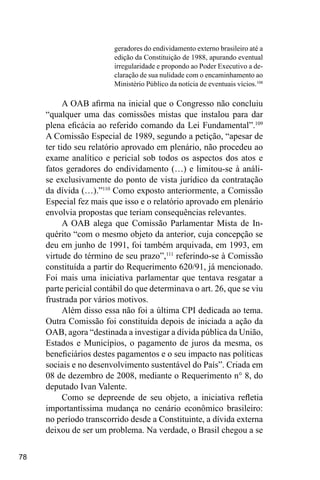 78
geradores do endividamento externo brasileiro até a
edição da Constituição de 1988, apurando eventual
irregularidade e propondo ao Poder Executivo a de-
claração de sua nulidade com o encaminhamento ao
Ministério Público da notícia de eventuais vícios.108
A OAB afirma na inicial que o Congresso não concluiu
“qualquer uma das comissões mistas que instalou para dar
plena eficácia ao referido comando da Lei Fundamental”.109
A Comissão Especial de 1989, segundo a petição, “apesar de
ter tido seu relatório aprovado em plenário, não procedeu ao
exame analítico e pericial sob todos os aspectos dos atos e
fatos geradores do endividamento (…) e limitou-se à análi-
se exclusivamente do ponto de vista jurídico da contratação
da dívida (…).”110
Como exposto anteriormente, a Comissão
Especial fez mais que isso e o relatório aprovado em plenário
envolvia propostas que teriam consequências relevantes.
A OAB alega que Comissão Parlamentar Mista de In-
quérito “com o mesmo objeto da anterior, cuja concepção se
deu em junho de 1991, foi também arquivada, em 1993, em
virtude do término de seu prazo”,111
referindo-se à Comissão
constituída a partir do Requerimento 620/91, já mencionado.
Foi mais uma iniciativa parlamentar que tentava resgatar a
parte pericial contábil do que determinava o art. 26, que se viu
frustrada por vários motivos.
Além disso essa não foi a última CPI dedicada ao tema.
Outra Comissão foi constituída depois de iniciada a ação da
OAB, agora “destinada a investigar a dívida pública da União,
Estados e Municípios, o pagamento de juros da mesma, os
beneficiários destes pagamentos e o seu impacto nas políticas
sociais e no desenvolvimento sustentável do País”. Criada em
08 de dezembro de 2008, mediante o Requerimento n° 8, do
deputado Ivan Valente.
Como se depreende de seu objeto, a iniciativa refletia
importantíssima mudança no cenário econômico brasileiro:
no período transcorrido desde a Constituinte, a dívida externa
deixou de ser um problema. Na verdade, o Brasil chegou a se
 