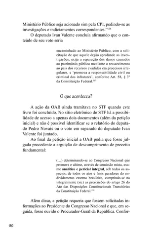 80
Ministério Público seja acionado sim pela CPI, pedindo-se as
investigações e indiciamentos correspondentes.”116
O deputado Ivan Valente concluía afirmando que o con-
teúdo de seu voto seria
encaminhado ao Ministério Público, com a soli-
citação de que aquele órgão aprofunde as inves-
tigações, exija a reparação dos danos causados
ao patrimônio público mediante o ressarcimento
ao país dos recursos evadidos em processos irre-
gulares, e ‘promova a responsabilidade civil ou
criminal dos infratores’, conforme Art. 58, § 3º
da Constituição Federal.117
O que aconteceu?
A ação da OAB ainda tramitava no STF quando este
livro foi concluído. No sítio eletrônico do STF há a possibi-
lidade de acesso a apenas dois documentos (além da petição
inicial) e não é possível identificar se o relatório do deputa-
do Pedro Novais ou o voto em separado do deputado Ivan
Valente foi juntado.
Ao final da petição inicial a OAB pedia que fosse jul-
gada procedente a arguição de descumprimento de preceito
fundamental:
(…) determinando-se ao Congresso Nacional que
promova e ultime, através de comissão mista, exa-
me analítico e pericial integral, sob todos os as-
pectos, de todos os atos e fatos geradores do en-
dividamento externo brasileiro, cumprindo-se na
integralmente (sic) as prescrições do artigo 26 do
Ato das Disposições Constitucionais Transitórias
da Constituição Federal.118
Além disso, a petição requeria que fossem solicitadas in-
formações ao Presidente do Congresso Nacional e que, em se-
guida, fosse ouvido o Procurador-Geral da República. Confor-
 