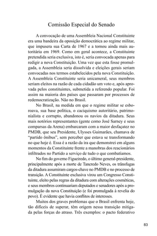 83
Comissão Especial do Senado
A convocação de uma Assembleia Nacional Constituinte
era uma bandeira da oposição democrática ao regime militar,
que impusera sua Carta de 1967 e a tornou ainda mais au-
toritária em 1969. Como em geral acontece, a Constituinte
pretendida seria exclusiva, isto é, seria convocada apenas para
redigir a nova Constituição. Uma vez que esta fosse promul-
gada, a Assembleia seria dissolvida e eleições gerais seriam
convocadas nos termos estabelecidos pela nova Constituição.
A Assembleia Constituinte seria unicameral, seus membros
seriam eleitos na razão de cada cidadão um voto e, após apro-
vada pelos constituintes, submetida a referendo popular. Foi
assim na maioria dos países que passaram por processos de
redemocratização. Não no Brasil.
No Brasil, na medida em que o regime militar se esbo-
roava, sua base política, o caciquismo autoritário, patrimo-
nialista e corrupto, abandonou os navios da ditadura. Seus
mais notórios representantes (gente como José Sarney e seus
comparsas da Arena) embarcaram com a maior desfaçatez no
PMDB, que seu Presidente, Ulysses Guimarães, chamava de
“partido ônibus”, sem perceber que estava se transformando
no que hoje é. Essa é a razão da ira que demonstrei em alguns
momentos da Constituinte frente a manobras dos reacionários
infiltrados no Partido a serviço de tudo o que combatíamos.
No fim do governo Figueiredo, o último general-presidente,
principalmente após a morte de Tancredo Neves, os trânsfugas
da ditadura assumiram cargos-chave no PMDB e no processo de
transição. A Constituinte exclusiva virou um Congresso Consti-
tuinte, eleito pelas regras da ditadura com alterações cosméticas,
e seus membros continuariam deputados e senadores após a pro-
mulgação da nova Constituição (e foi promulgada à revelia do
povo). É evidente que havia conflitos de interesses.
Muitos dos graves problemas que o Brasil enfrenta hoje,
tão difíceis de superar, têm origem nessa transição mitiga-
da pelas forças do atraso. Três exemplos: o pacto federativo
 