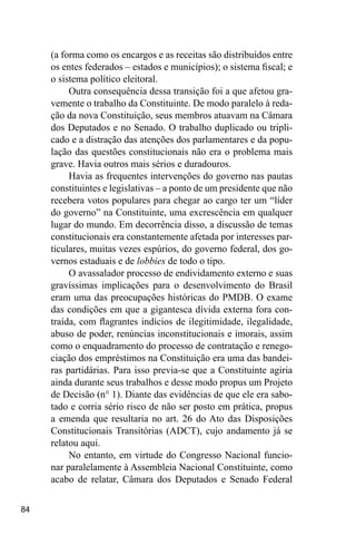 84
(a forma como os encargos e as receitas são distribuídos entre
os entes federados – estados e municípios); o sistema fiscal; e
o sistema político eleitoral.
Outra consequência dessa transição foi a que afetou gra-
vemente o trabalho da Constituinte. De modo paralelo à reda-
ção da nova Constituição, seus membros atuavam na Câmara
dos Deputados e no Senado. O trabalho duplicado ou tripli-
cado e a distração das atenções dos parlamentares e da popu-
lação das questões constitucionais não era o problema mais
grave. Havia outros mais sérios e duradouros.
Havia as frequentes intervenções do governo nas pautas
constituintes e legislativas – a ponto de um presidente que não
recebera votos populares para chegar ao cargo ter um “líder
do governo” na Constituinte, uma excrescência em qualquer
lugar do mundo. Em decorrência disso, a discussão de temas
constitucionais era constantemente afetada por interesses par-
ticulares, muitas vezes espúrios, do governo federal, dos go-
vernos estaduais e de lobbies de todo o tipo.
O avassalador processo de endividamento externo e suas
gravíssimas implicações para o desenvolvimento do Brasil
eram uma das preocupações históricas do PMDB. O exame
das condições em que a gigantesca dívida externa fora con-
traída, com flagrantes indícios de ilegitimidade, ilegalidade,
abuso de poder, renúncias inconstitucionais e imorais, assim
como o enquadramento do processo de contratação e renego-
ciação dos empréstimos na Constituição era uma das bandei-
ras partidárias. Para isso previa-se que a Constituinte agiria
ainda durante seus trabalhos e desse modo propus um Projeto
de Decisão (n° 1). Diante das evidências de que ele era sabo-
tado e corria sério risco de não ser posto em prática, propus
a emenda que resultaria no art. 26 do Ato das Disposições
Constitucionais Transitórias (ADCT), cujo andamento já se
relatou aqui.
No entanto, em virtude do Congresso Nacional funcio-
nar paralelamente à Assembleia Nacional Constituinte, como
acabo de relatar, Câmara dos Deputados e Senado Federal
 