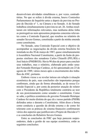 85
desenvolviam atividades simultâneas e, por vezes, contradi-
tórias. No que se refere à dívida externa, houve Comissões
Parlamentares de Inquérito antes e depois da prevista no Pro-
jeto de Decisão n° 1, na Câmara e no Senado. A do Senado
trabalhou simultaneamente à prevista no art. 26. Ambas resul-
taram em informações relevantes, mas nenhuma delas tinha
as prerrogativas nem apresentou propostas concretas relevan-
tes como a Comissão Especial, que resultou no relatório do
senador Severo Gomes, constituída a partir da minha emenda
como constituinte.
No Senado, uma Comissão Especial com o objetivo de
acompanhar as negociações da dívida externa brasileira foi
instalada no dia 30 de março de 1987, quase simultaneamente
à Assembleia Nacional Constituinte, a partir da fusão de pro-
postas similares dos senadores Carlos Chiarelli (PFL/RS) e
José Inácio (PMDB/ES). Havia 90 dias de prazo para concluir
seus trabalhos, mas o relatório, elaborado pelo então sena-
dor Fernando Henrique Cardoso, só foi apresentado em 23 de
agosto de 1989, vários meses após o encerramento dos traba-
lhos da ANC, portanto.
Embora viesse a se revelar inócuo em relação à situação
econômica do país, suas conclusões são importantes porque
confirmam, ainda que de forma abrandada, as de nossa Co-
missão Especial e, por conta da posterior atuação do relator
com o Presidente da República totalmente contrária ao teor
de seu posicionamento como senador e constituinte. Como
se sabe, a política econômica do governo Fernando Henrique
Cardoso foi muito distinta do que ele e nosso partido (PSDB)
defendeu antes e durante a Constituinte. Além disso a forma
como conduziu a questão da dívida externa e de como foi
tolerante com as práticas do sistema financeiro confirmaram
vários dos aspectos que justificavam o Projeto de Decisão n°1
e as conclusões do Relatório Severo Gomes.
Entre as conclusões de FHC que hoje parecem surpre-
endentes, dada a gestão de sua equipe econômica, estão as
seguintes conclusões:
 