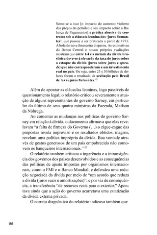 86
Some-se a isso [o impacto do aumento violento
dos preços do petróleo e seu impacto sobre a Ba-
lança de Pagamentos] a prática abusiva de con-
tratos sob a cláusula leonina dos ‘juros flutuan-
tes’, que passou a ser praticada a partir de 1971.
A bola de neve financeira disparou. As estimativas
do Banco Central e nossas próprias avaliações
mostram que entre 1/4 e a metade da dívida bra-
sileira deve-se à elevação da taxa de juros sobre
o estoque da dívida (juros sobre juros e sprea-
ds) que não corresponderam a um investimento
real no país. Ou seja, entre 25 e 50 bilhões de dó-
lares foram o resultado da aceitação pelo Brasil
de taxas juros flutuantes.122
Além de apontar as cláusulas leoninas, logo passíveis de
questionamento legal, o relatório criticou severamente a atua-
ção de alguns representantes do governo Sarney, em particu-
lar do último de seus quatro ministros da Fazenda, Mailson
da Nóbrega.
Ao comentar as mudanças nas políticas do governo Sar-
ney em relação à dívida, o documento afirmava que elas reve-
lavam “a falta de firmeza do Governo (…) o zigue-zague das
propostas revela improviso e os resultados obtidos, magros,
revelam uma política imprópria da dívida. Boa vontade atra-
vés de gestos generosos de um país empobrecido não como-
vem os banqueiros internacionais.”123
O relatório também criticou a ingerência e a intransigên-
cia dos governos dos países desenvolvidos e as consequências
das políticas de ajuste impostas por organismos internacio-
nais, como o FMI e o Banco Mundial, e defendeu uma redu-
ção negociada da dívida por meio de “um acordo que reduza
a dívida (juros reais e amortizações)”, e por via de consequên-
cia, a transferência “de recursos reais para o exterior.” Apon-
tava ainda que a ação do governo acarretava uma estatização
da dívida externa privada.
O correto diagnóstico do relatório indicava também que
 