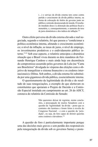 87
(…) o serviço da dívida externa tem como contra
partida o crescimento da dívida pública interna, na
forma de colocação de títulos do governo junto ao
público e emissão desmesurada de moeda. O resulta-
do imediato disso é a distorção das políticas fiscal e
monetária, e, consequentemente, o aumento da taxa
de juros domésticos e dos índices de inflação.124
Outro efeito perverso da dívida externa elevada e mal ne-
gociada, segundo o relatório, foi que passou a “condicionar a
política econômica interna, afetando o crescimento econômi-
co; o nível da inflação, as taxas de juros, o nível de emprego,
os investimentos produtivos e o endividamento público in-
terno.”125
Sob esse aspecto, o relatório antecipou a dramática
situação que o Brasil viveu durante os dois mandatos de Fer-
nando Henrique Cardoso e mais ainda hoje em decorrência
do compromisso assumido pelos governos de Lula (na “Carta
aos Brasileiros” divulgada às vésperas das eleições com o ob-
jetivo de tranquilizar o sistema financeiro e os credores inter-
nacionais) e Dilma. Sob ambos, a dívida externa foi substituí-
da por uma gigantesca dívida pública, essencialmente interna.
O questionamento da legitimidade da dívida e do resul-
tado de suas renegociações, a exemplo do que alertavam os
constituintes que apoiaram o Projeto de Decisão e a Comis-
são Especial instalada em cumprimento ao art. 26 do ADCT,
constava do relatório da Comissão do Senado:
Não queremos deixar de registrar, nestas conclu-
sões, a preocupação de muitos Senadores com a
questão da ‘legitimidade’ da dívida – posto que os
contratos são leoninos e foram feitos à revelia do
Congresso Nacional – e com a questão da ‘juris-
dição’, ou seja, do foro capaz de dirimir querelas
entre credores e devedores.126
A questão do foro é particularmente importante porque
uma das decisões mais graves e sem perdão dos responsáveis
pela renegociação da dívida sob os governos Sarney e poste-
 
