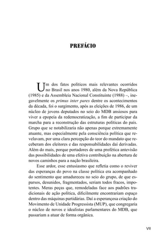 VII
Um dos fatos políticos mais relevantes ocorridos
no Brasil nos anos 1980, além da Nova República
(1985) e da Assembleia Nacional Constituinte (1988) –, ine-
gavelmente os primus inter pares dentre os acontecimentos
da década, foi o surgimento, após as eleições de 1986, de um
núcleo de jovens deputados no seio do MDB ansiosos para
viver a epopeia da redemocratização, a fim de participar da
marcha para a reconstrução das estruturas políticas do país.
Grupo que se notabilizaria não apenas porque extremamente
atuante, mas especialmente pela consciência política que re-
velavam, por uma clara percepção do teor do mandato que re-
ceberam dos eleitores e das responsabilidades daí derivadas.
Além do mais, porque portadores de uma profética antevisão
das possibilidades de uma efetiva contribuição na abertura de
novos caminhos para a nação brasileira.
Esse ardor, esse entusiasmo que refletia como o reviver
das esperanças do povo na classe política era acompanhado
do sentimento que amadureceu no seio do grupo, de que es-
parsos, desunidos, fragmentados, seriam todos fracos, impo-
tentes. Meras peças que, remodeladas face aos padrões tra-
dicionais de ação política, dificilmente encontrariam espaço
dentro das máquinas partidárias. Daí a esperançosa criação do
Movimento de Unidade Progressista (MUP), que congregaria
o núcleo de novos e idealistas parlamentares do MDB, que
passariam a atuar de forma orgânica.
Prefácio
 