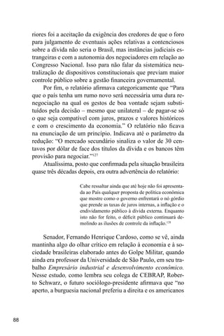 88
riores foi a aceitação da exigência dos credores de que o foro
para julgamento de eventuais ações relativas a contenciosos
sobre a dívida não seria o Brasil, mas instâncias judiciais es-
trangeiras e com a autonomia dos negociadores em relação ao
Congresso Nacional. Isso para não falar da sistemática neu-
tralização de dispositivos constitucionais que previam maior
controle público sobre a gestão financeira governamental.
Por fim, o relatório afirmava categoricamente que “Para
que o país tenha um rumo novo será necessária uma dura re-
negociação na qual os gestos de boa vontade sejam substi-
tuídos pela decisão – mesmo que unilateral – de pagar-se só
o que seja compatível com juros, prazos e valores históricos
e com o crescimento da economia.” O relatório não ficava
na enunciação de um princípio. Indicava até o parâmetro da
redução: “O mercado secundário sinaliza o valor de 30 cen-
tavos por dólar de face dos títulos da dívida e os bancos têm
provisão para negociar.”127
Atualíssima, posto que confirmada pela situação brasileira
quase três décadas depois, era outra advertência do relatório:
Cabe ressaltar ainda que até hoje não foi apresenta-
da ao País qualquer proposta de política econômica
que mostre como o governo enfrentará o nó górdio
que prende as taxas de juros internas, a inflação e o
endividamento público à dívida externa. Enquanto
isto não for feito, o déficit público continuará de-
molindo as ilusões de controle da inflação.128
Senador, Fernando Henrique Cardoso, como se vê, ainda
mantinha algo do olhar crítico em relação à economia e à so-
ciedade brasileiras elaborado antes do Golpe Militar, quando
ainda era professor da Universidade de São Paulo, em seu tra-
balho Empresário industrial e desenvolvimento econômico.
Nesse estudo, como lembra seu colega de CEBRAP, Rober-
to Schwarz, o futuro sociólogo-presidente afirmava que “no
aperto, a burguesia nacional preferiu a direita e os americanos
 