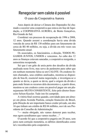 90
Renegociar sem calote é possível
O caso da Cooperativa Aurora
Anos depois de deixar a Câmara dos Deputados fui cha-
mado a socorrer uma cooperativa que estava em fase de liqui-
dação, a COOPERATIVA AURORA, de Bento Gonçalves,
Rio Grande do Sul.
Coordenei seu processo de recuperação de 1996 a 2008,
12 anos. Quando assumi a coordenação havia uma dívida
vencida de cerca de R$ 130 milhões para um faturamento de
cerca de R$ 40 milhões, ou seja, a dívida era três vezes seu
faturamento anual.
Os associados, os funcionários, a direção, TODOS PE-
GAMOS JUNTOS, UNIDOS e vencemos. Ao cabo dos 12
anos as finanças estavam saneadas, a cooperativa reerguida, a
autoestima recuperada.
Sei que é um grão de areia perto dos desafios da dívida
analisada neste livro, mas serve de parâmetro para saber que
em nenhum momento falou-se em CALOTE. Os credores fo-
ram chamados, seus créditos analisados, mostrou-se disposi-
ção de boa-fé, essencial numa negociação, e investigou-se o
quanto se devia, a quem se devia, qual a origem da dívida e
para onde foram os recursos dela decorrentes e, a partir disso,
mostrou-se aos credores como era possível pagar em um pla-
nejamento MUITO CONSISTENTE, feito pelo diretor finan-
ceiro Selson Kussler. Tudo isto foi cumprido.
A vitória final ocorreu quando, convidado para um almo-
ço em plena Avenida Paulista, coração financeiro do Brasil,
pela Direção de um importante banco credor privado, um dos
16 que tinham um crédito de R$ 84 milhões, ouvi de seu Pre-
sidente do Conselho de Administração:
“— muito obrigado, nós vamos demorar para receber,
mas agora acreditamos que vamos receber…”
O acordo foi que a cooperativa pagaria em 20 anos, sem
juros nem correção monetária, os débitos identificados como
tal e reconhecidos pela cooperativa.
 