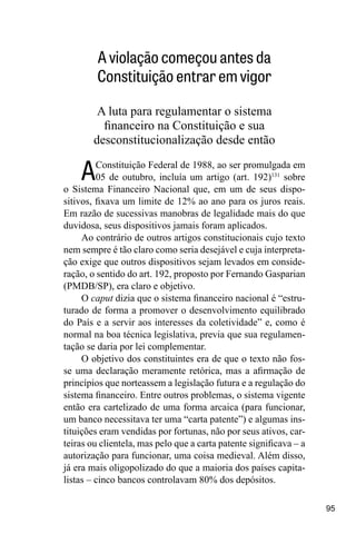 95
A violação começou antes da
Constituição entrar em vigor
A luta para regulamentar o sistema
financeiro na Constituição e sua
desconstitucionalização desde então
AConstituição Federal de 1988, ao ser promulgada em
05 de outubro, incluía um artigo (art. 192)131
sobre
o Sistema Financeiro Nacional que, em um de seus dispo-
sitivos, fixava um limite de 12% ao ano para os juros reais.
Em razão de sucessivas manobras de legalidade mais do que
duvidosa, seus dispositivos jamais foram aplicados.
Ao contrário de outros artigos constitucionais cujo texto
nem sempre é tão claro como seria desejável e cuja interpreta-
ção exige que outros dispositivos sejam levados em conside-
ração, o sentido do art. 192, proposto por Fernando Gasparian
(PMDB/SP), era claro e objetivo.
O caput dizia que o sistema financeiro nacional é “estru-
turado de forma a promover o desenvolvimento equilibrado
do País e a servir aos interesses da coletividade” e, como é
normal na boa técnica legislativa, previa que sua regulamen-
tação se daria por lei complementar.
O objetivo dos constituintes era de que o texto não fos-
se uma declaração meramente retórica, mas a afirmação de
princípios que norteassem a legislação futura e a regulação do
sistema financeiro. Entre outros problemas, o sistema vigente
então era cartelizado de uma forma arcaica (para funcionar,
um banco necessitava ter uma “carta patente”) e algumas ins-
tituições eram vendidas por fortunas, não por seus ativos, car-
teiras ou clientela, mas pelo que a carta patente significava – a
autorização para funcionar, uma coisa medieval. Além disso,
já era mais oligopolizado do que a maioria dos países capita-
listas – cinco bancos controlavam 80% dos depósitos.
 