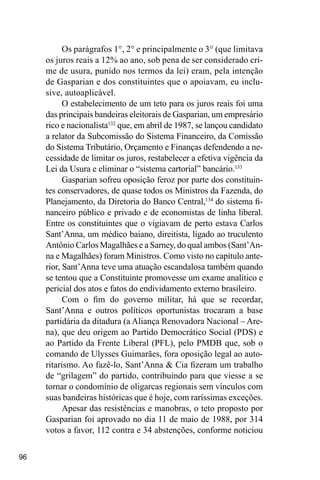 96
Os parágrafos 1°, 2° e principalmente o 3° (que limitava
os juros reais a 12% ao ano, sob pena de ser considerado cri-
me de usura, punido nos termos da lei) eram, pela intenção
de Gasparian e dos constituintes que o apoiavam, eu inclu-
sive, autoaplicável.
O estabelecimento de um teto para os juros reais foi uma
das principais bandeiras eleitorais de Gasparian, um empresário
rico e nacionalista132
que, em abril de 1987, se lançou candidato
a relator da Subcomissão do Sistema Financeiro, da Comissão
do Sistema Tributário, Orçamento e Finanças defendendo a ne-
cessidade de limitar os juros, restabelecer a efetiva vigência da
Lei da Usura e eliminar o “sistema cartorial” bancário.133
Gasparian sofreu oposição feroz por parte dos constituin-
tes conservadores, de quase todos os Ministros da Fazenda, do
Planejamento, da Diretoria do Banco Central,134
do sistema fi-
nanceiro público e privado e de economistas de linha liberal.
Entre os constituintes que o vigiavam de perto estava Carlos
Sant’Anna, um médico baiano, direitista, ligado ao truculento
Antônio Carlos Magalhães e a Sarney, do qual ambos (Sant’An-
na e Magalhães) foram Ministros. Como visto no capítulo ante-
rior, Sant’Anna teve uma atuação escandalosa também quando
se tentou que a Constituinte promovesse um exame analítico e
pericial dos atos e fatos do endividamento externo brasileiro.
Com o fim do governo militar, há que se recordar,
Sant’Anna e outros políticos oportunistas trocaram a base
partidária da ditadura (a Aliança Renovadora Nacional – Are-
na), que deu origem ao Partido Democrático Social (PDS) e
ao Partido da Frente Liberal (PFL), pelo PMDB que, sob o
comando de Ulysses Guimarães, fora oposição legal ao auto-
ritarismo. Ao fazê-lo, Sant’Anna & Cia fizeram um trabalho
de “grilagem” do partido, contribuindo para que viesse a se
tornar o condomínio de oligarcas regionais sem vínculos com
suas bandeiras históricas que é hoje, com raríssimas exceções.
Apesar das resistências e manobras, o teto proposto por
Gasparian foi aprovado no dia 11 de maio de 1988, por 314
votos a favor, 112 contra e 34 abstenções, conforme noticiou
 