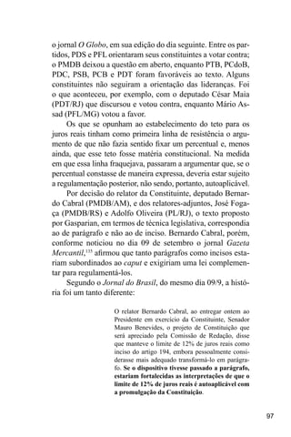 97
o jornal O Globo, em sua edição do dia seguinte. Entre os par-
tidos, PDS e PFL orientaram seus constituintes a votar contra;
o PMDB deixou a questão em aberto, enquanto PTB, PCdoB,
PDC, PSB, PCB e PDT foram favoráveis ao texto. Alguns
constituintes não seguiram a orientação das lideranças. Foi
o que aconteceu, por exemplo, com o deputado César Maia
(PDT/RJ) que discursou e votou contra, enquanto Mário As-
sad (PFL/MG) votou a favor.
Os que se opunham ao estabelecimento do teto para os
juros reais tinham como primeira linha de resistência o argu-
mento de que não fazia sentido fixar um percentual e, menos
ainda, que esse teto fosse matéria constitucional. Na medida
em que essa linha fraquejava, passaram a argumentar que, se o
percentual constasse de maneira expressa, deveria estar sujeito
a regulamentação posterior, não sendo, portanto, autoaplicável.
Por decisão do relator da Constituinte, deputado Bernar-
do Cabral (PMDB/AM), e dos relatores-adjuntos, José Foga-
ça (PMDB/RS) e Adolfo Oliveira (PL/RJ), o texto proposto
por Gasparian, em termos de técnica legislativa, correspondia
ao de parágrafo e não ao de inciso. Bernardo Cabral, porém,
conforme noticiou no dia 09 de setembro o jornal Gazeta
Mercantil,135
afirmou que tanto parágrafos como incisos esta-
riam subordinados ao caput e exigiriam uma lei complemen-
tar para regulamentá-los.
Segundo o Jornal do Brasil, do mesmo dia 09/9, a histó-
ria foi um tanto diferente:
O relator Bernardo Cabral, ao entregar ontem ao
Presidente em exercício da Constituinte, Senador
Mauro Benevides, o projeto de Constituição que
será apreciado pela Comissão de Redação, disse
que manteve o limite de 12% de juros reais como
inciso do artigo 194, embora pessoalmente consi-
derasse mais adequado transformá-lo em parágra-
fo. Se o dispositivo tivesse passado a parágrafo,
estariam fortalecidas as interpretações de que o
limite de 12% de juros reais é autoaplicável com
a promulgação da Constituição.
 