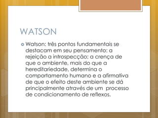 WATSON
 Watson: três pontos fundamentais se
destacam em seu pensamento: a
rejeição a introspecção; a crença de
que o ambiente, mais do que a
hereditariedade, determina o
comportamento humano e a afirmativa
de que o efeito deste ambiente se dá
principalmente através de um processo
de condicionamento de reflexos.
 