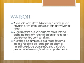 WATSON
 A ciência não deve lidar com a consciência
privada e sim com fatos que são acessíveis a
todos.
 Sugeriu assim que o pensamento humano
pode permitir um registro objetivo, feito por
equipamentos bem sensíveis.
 A crença no ambiente era também uma
ideia a respeito de fatos, sendo assim a
hereditariedade quase não era atribuído
peso na determinação do comportamento.
 
