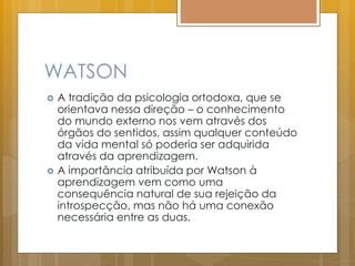 WATSON
 A tradição da psicologia ortodoxa, que se
orientava nessa direção – o conhecimento
do mundo externo nos vem através dos
órgãos do sentidos, assim qualquer conteúdo
da vida mental só poderia ser adquirida
através da aprendizagem.
 A importância atribuída por Watson à
aprendizagem vem como uma
consequência natural de sua rejeição da
introspecção, mas não há uma conexão
necessária entre as duas.
 